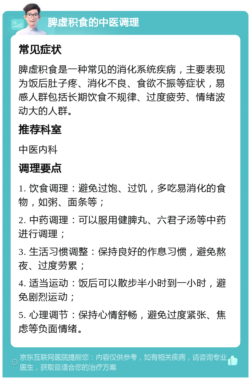 脾虚积食的中医调理 常见症状 脾虚积食是一种常见的消化系统疾病，主要表现为饭后肚子疼、消化不良、食欲不振等症状，易感人群包括长期饮食不规律、过度疲劳、情绪波动大的人群。 推荐科室 中医内科 调理要点 1. 饮食调理：避免过饱、过饥，多吃易消化的食物，如粥、面条等； 2. 中药调理：可以服用健脾丸、六君子汤等中药进行调理； 3. 生活习惯调整：保持良好的作息习惯，避免熬夜、过度劳累； 4. 适当运动：饭后可以散步半小时到一小时，避免剧烈运动； 5. 心理调节：保持心情舒畅，避免过度紧张、焦虑等负面情绪。