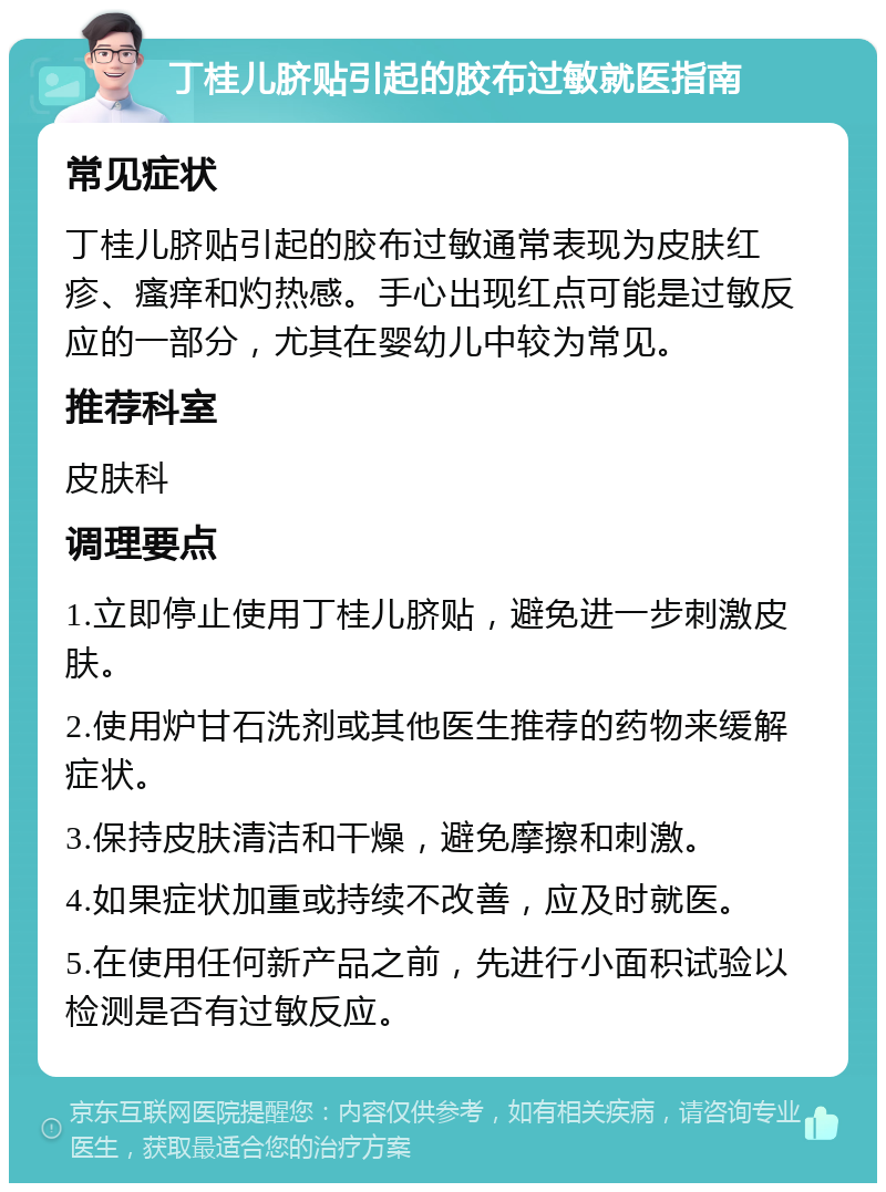 丁桂儿脐贴引起的胶布过敏就医指南 常见症状 丁桂儿脐贴引起的胶布过敏通常表现为皮肤红疹、瘙痒和灼热感。手心出现红点可能是过敏反应的一部分，尤其在婴幼儿中较为常见。 推荐科室 皮肤科 调理要点 1.立即停止使用丁桂儿脐贴，避免进一步刺激皮肤。 2.使用炉甘石洗剂或其他医生推荐的药物来缓解症状。 3.保持皮肤清洁和干燥，避免摩擦和刺激。 4.如果症状加重或持续不改善，应及时就医。 5.在使用任何新产品之前，先进行小面积试验以检测是否有过敏反应。