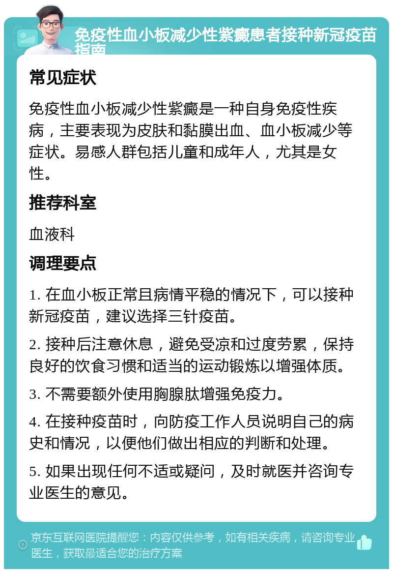 免疫性血小板减少性紫癜患者接种新冠疫苗指南 常见症状 免疫性血小板减少性紫癜是一种自身免疫性疾病，主要表现为皮肤和黏膜出血、血小板减少等症状。易感人群包括儿童和成年人，尤其是女性。 推荐科室 血液科 调理要点 1. 在血小板正常且病情平稳的情况下，可以接种新冠疫苗，建议选择三针疫苗。 2. 接种后注意休息，避免受凉和过度劳累，保持良好的饮食习惯和适当的运动锻炼以增强体质。 3. 不需要额外使用胸腺肽增强免疫力。 4. 在接种疫苗时，向防疫工作人员说明自己的病史和情况，以便他们做出相应的判断和处理。 5. 如果出现任何不适或疑问，及时就医并咨询专业医生的意见。