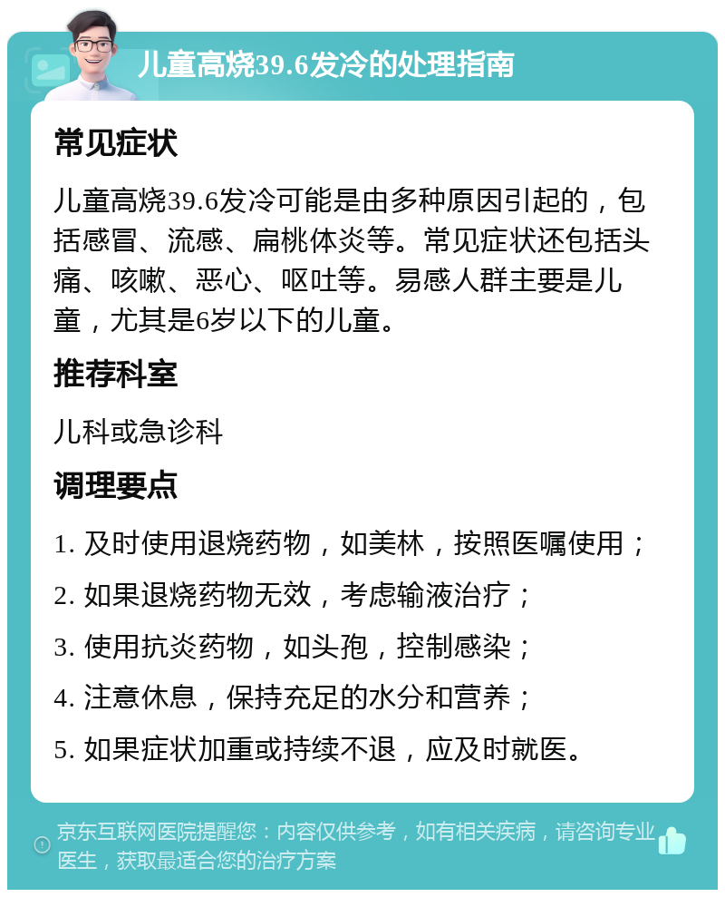 儿童高烧39.6发冷的处理指南 常见症状 儿童高烧39.6发冷可能是由多种原因引起的，包括感冒、流感、扁桃体炎等。常见症状还包括头痛、咳嗽、恶心、呕吐等。易感人群主要是儿童，尤其是6岁以下的儿童。 推荐科室 儿科或急诊科 调理要点 1. 及时使用退烧药物，如美林，按照医嘱使用； 2. 如果退烧药物无效，考虑输液治疗； 3. 使用抗炎药物，如头孢，控制感染； 4. 注意休息，保持充足的水分和营养； 5. 如果症状加重或持续不退，应及时就医。