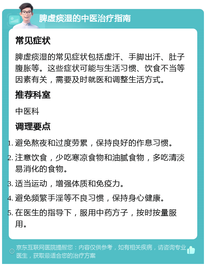 脾虚痰湿的中医治疗指南 常见症状 脾虚痰湿的常见症状包括虚汗、手脚出汗、肚子腹胀等。这些症状可能与生活习惯、饮食不当等因素有关，需要及时就医和调整生活方式。 推荐科室 中医科 调理要点 避免熬夜和过度劳累，保持良好的作息习惯。 注意饮食，少吃寒凉食物和油腻食物，多吃清淡易消化的食物。 适当运动，增强体质和免疫力。 避免频繁手淫等不良习惯，保持身心健康。 在医生的指导下，服用中药方子，按时按量服用。