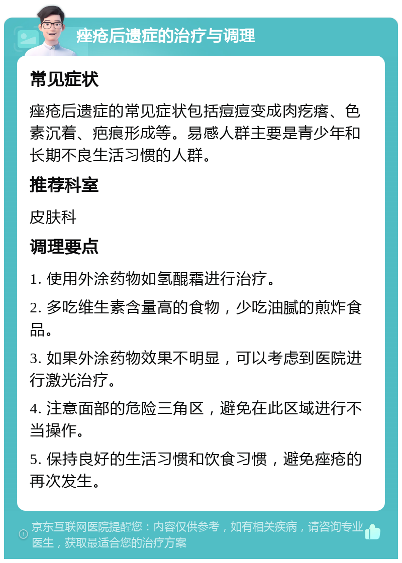 痤疮后遗症的治疗与调理 常见症状 痤疮后遗症的常见症状包括痘痘变成肉疙瘩、色素沉着、疤痕形成等。易感人群主要是青少年和长期不良生活习惯的人群。 推荐科室 皮肤科 调理要点 1. 使用外涂药物如氢醌霜进行治疗。 2. 多吃维生素含量高的食物，少吃油腻的煎炸食品。 3. 如果外涂药物效果不明显，可以考虑到医院进行激光治疗。 4. 注意面部的危险三角区，避免在此区域进行不当操作。 5. 保持良好的生活习惯和饮食习惯，避免痤疮的再次发生。