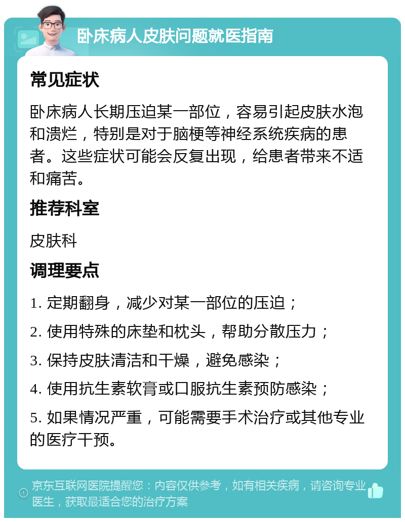 卧床病人皮肤问题就医指南 常见症状 卧床病人长期压迫某一部位，容易引起皮肤水泡和溃烂，特别是对于脑梗等神经系统疾病的患者。这些症状可能会反复出现，给患者带来不适和痛苦。 推荐科室 皮肤科 调理要点 1. 定期翻身，减少对某一部位的压迫； 2. 使用特殊的床垫和枕头，帮助分散压力； 3. 保持皮肤清洁和干燥，避免感染； 4. 使用抗生素软膏或口服抗生素预防感染； 5. 如果情况严重，可能需要手术治疗或其他专业的医疗干预。