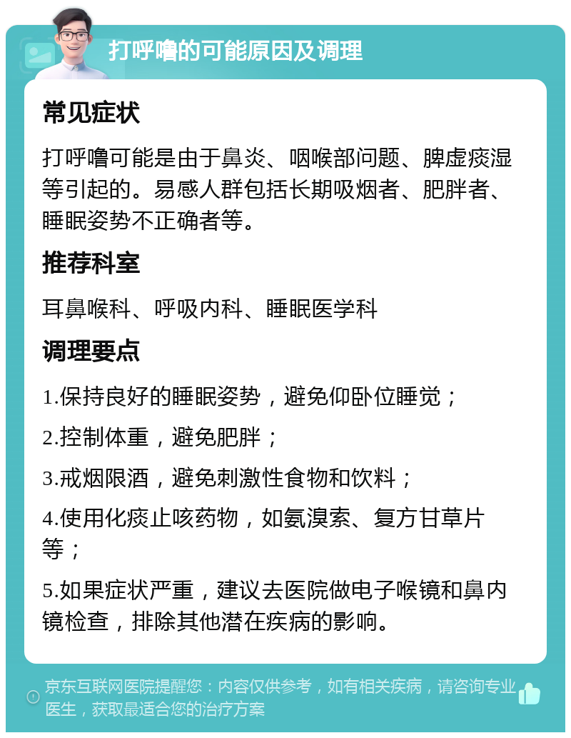 打呼噜的可能原因及调理 常见症状 打呼噜可能是由于鼻炎、咽喉部问题、脾虚痰湿等引起的。易感人群包括长期吸烟者、肥胖者、睡眠姿势不正确者等。 推荐科室 耳鼻喉科、呼吸内科、睡眠医学科 调理要点 1.保持良好的睡眠姿势，避免仰卧位睡觉； 2.控制体重，避免肥胖； 3.戒烟限酒，避免刺激性食物和饮料； 4.使用化痰止咳药物，如氨溴索、复方甘草片等； 5.如果症状严重，建议去医院做电子喉镜和鼻内镜检查，排除其他潜在疾病的影响。