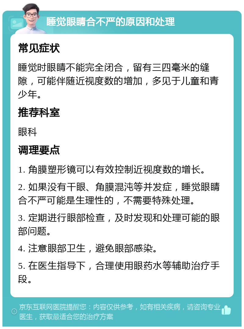 睡觉眼睛合不严的原因和处理 常见症状 睡觉时眼睛不能完全闭合，留有三四毫米的缝隙，可能伴随近视度数的增加，多见于儿童和青少年。 推荐科室 眼科 调理要点 1. 角膜塑形镜可以有效控制近视度数的增长。 2. 如果没有干眼、角膜混沌等并发症，睡觉眼睛合不严可能是生理性的，不需要特殊处理。 3. 定期进行眼部检查，及时发现和处理可能的眼部问题。 4. 注意眼部卫生，避免眼部感染。 5. 在医生指导下，合理使用眼药水等辅助治疗手段。