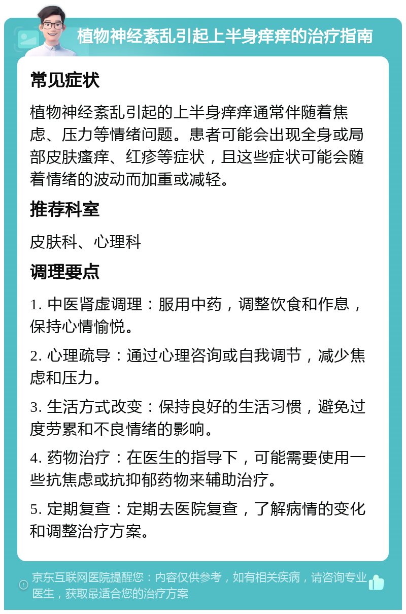 植物神经紊乱引起上半身痒痒的治疗指南 常见症状 植物神经紊乱引起的上半身痒痒通常伴随着焦虑、压力等情绪问题。患者可能会出现全身或局部皮肤瘙痒、红疹等症状，且这些症状可能会随着情绪的波动而加重或减轻。 推荐科室 皮肤科、心理科 调理要点 1. 中医肾虚调理：服用中药，调整饮食和作息，保持心情愉悦。 2. 心理疏导：通过心理咨询或自我调节，减少焦虑和压力。 3. 生活方式改变：保持良好的生活习惯，避免过度劳累和不良情绪的影响。 4. 药物治疗：在医生的指导下，可能需要使用一些抗焦虑或抗抑郁药物来辅助治疗。 5. 定期复查：定期去医院复查，了解病情的变化和调整治疗方案。