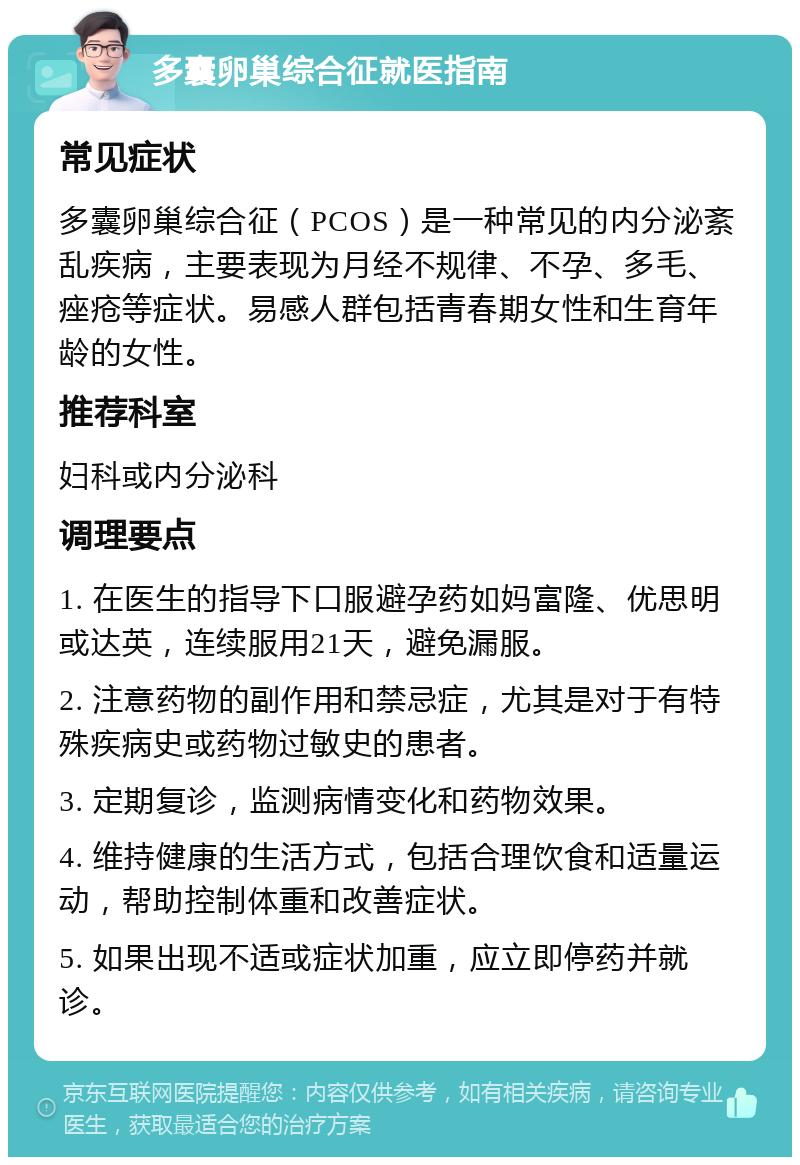 多囊卵巢综合征就医指南 常见症状 多囊卵巢综合征（PCOS）是一种常见的内分泌紊乱疾病，主要表现为月经不规律、不孕、多毛、痤疮等症状。易感人群包括青春期女性和生育年龄的女性。 推荐科室 妇科或内分泌科 调理要点 1. 在医生的指导下口服避孕药如妈富隆、优思明或达英，连续服用21天，避免漏服。 2. 注意药物的副作用和禁忌症，尤其是对于有特殊疾病史或药物过敏史的患者。 3. 定期复诊，监测病情变化和药物效果。 4. 维持健康的生活方式，包括合理饮食和适量运动，帮助控制体重和改善症状。 5. 如果出现不适或症状加重，应立即停药并就诊。