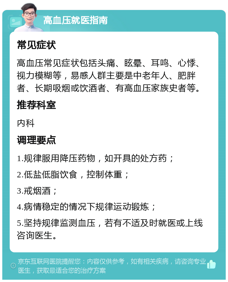 高血压就医指南 常见症状 高血压常见症状包括头痛、眩晕、耳鸣、心悸、视力模糊等，易感人群主要是中老年人、肥胖者、长期吸烟或饮酒者、有高血压家族史者等。 推荐科室 内科 调理要点 1.规律服用降压药物，如开具的处方药； 2.低盐低脂饮食，控制体重； 3.戒烟酒； 4.病情稳定的情况下规律运动锻炼； 5.坚持规律监测血压，若有不适及时就医或上线咨询医生。