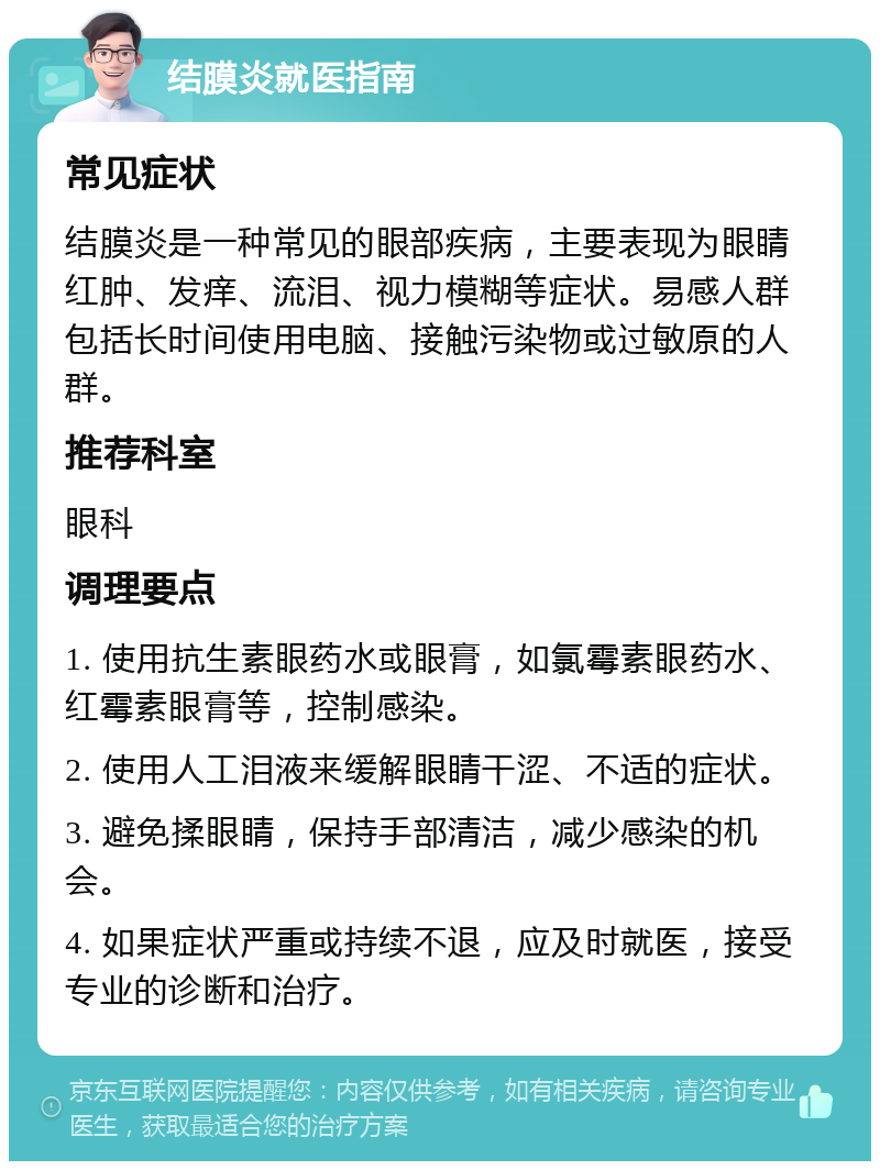 结膜炎就医指南 常见症状 结膜炎是一种常见的眼部疾病，主要表现为眼睛红肿、发痒、流泪、视力模糊等症状。易感人群包括长时间使用电脑、接触污染物或过敏原的人群。 推荐科室 眼科 调理要点 1. 使用抗生素眼药水或眼膏，如氯霉素眼药水、红霉素眼膏等，控制感染。 2. 使用人工泪液来缓解眼睛干涩、不适的症状。 3. 避免揉眼睛，保持手部清洁，减少感染的机会。 4. 如果症状严重或持续不退，应及时就医，接受专业的诊断和治疗。