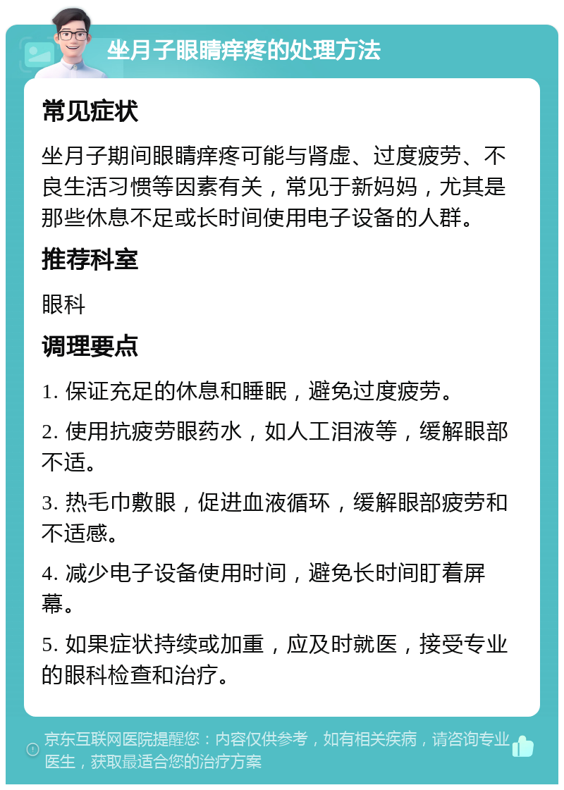 坐月子眼睛痒疼的处理方法 常见症状 坐月子期间眼睛痒疼可能与肾虚、过度疲劳、不良生活习惯等因素有关，常见于新妈妈，尤其是那些休息不足或长时间使用电子设备的人群。 推荐科室 眼科 调理要点 1. 保证充足的休息和睡眠，避免过度疲劳。 2. 使用抗疲劳眼药水，如人工泪液等，缓解眼部不适。 3. 热毛巾敷眼，促进血液循环，缓解眼部疲劳和不适感。 4. 减少电子设备使用时间，避免长时间盯着屏幕。 5. 如果症状持续或加重，应及时就医，接受专业的眼科检查和治疗。