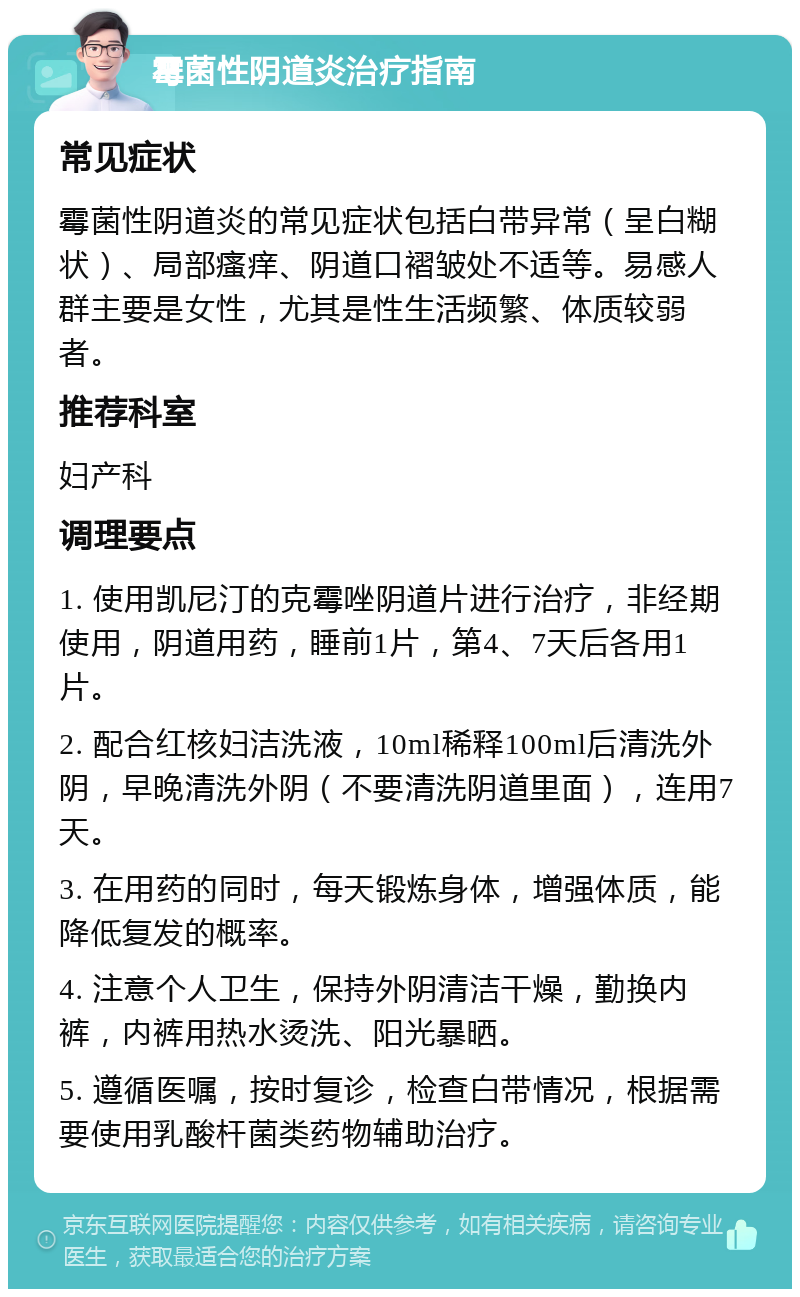 霉菌性阴道炎治疗指南 常见症状 霉菌性阴道炎的常见症状包括白带异常（呈白糊状）、局部瘙痒、阴道口褶皱处不适等。易感人群主要是女性，尤其是性生活频繁、体质较弱者。 推荐科室 妇产科 调理要点 1. 使用凯尼汀的克霉唑阴道片进行治疗，非经期使用，阴道用药，睡前1片，第4、7天后各用1片。 2. 配合红核妇洁洗液，10ml稀释100ml后清洗外阴，早晚清洗外阴（不要清洗阴道里面），连用7天。 3. 在用药的同时，每天锻炼身体，增强体质，能降低复发的概率。 4. 注意个人卫生，保持外阴清洁干燥，勤换内裤，内裤用热水烫洗、阳光暴晒。 5. 遵循医嘱，按时复诊，检查白带情况，根据需要使用乳酸杆菌类药物辅助治疗。