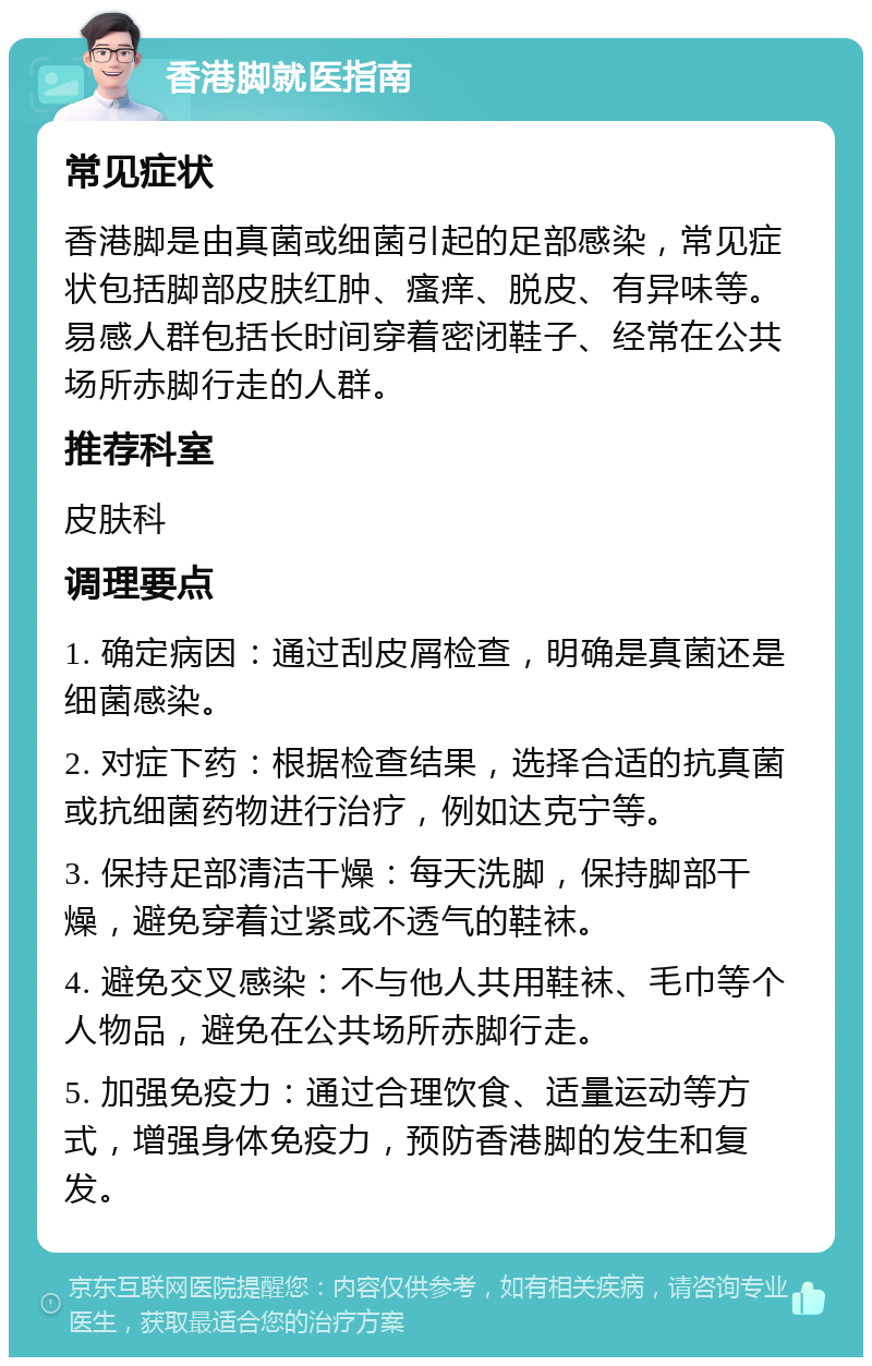 香港脚就医指南 常见症状 香港脚是由真菌或细菌引起的足部感染，常见症状包括脚部皮肤红肿、瘙痒、脱皮、有异味等。易感人群包括长时间穿着密闭鞋子、经常在公共场所赤脚行走的人群。 推荐科室 皮肤科 调理要点 1. 确定病因：通过刮皮屑检查，明确是真菌还是细菌感染。 2. 对症下药：根据检查结果，选择合适的抗真菌或抗细菌药物进行治疗，例如达克宁等。 3. 保持足部清洁干燥：每天洗脚，保持脚部干燥，避免穿着过紧或不透气的鞋袜。 4. 避免交叉感染：不与他人共用鞋袜、毛巾等个人物品，避免在公共场所赤脚行走。 5. 加强免疫力：通过合理饮食、适量运动等方式，增强身体免疫力，预防香港脚的发生和复发。