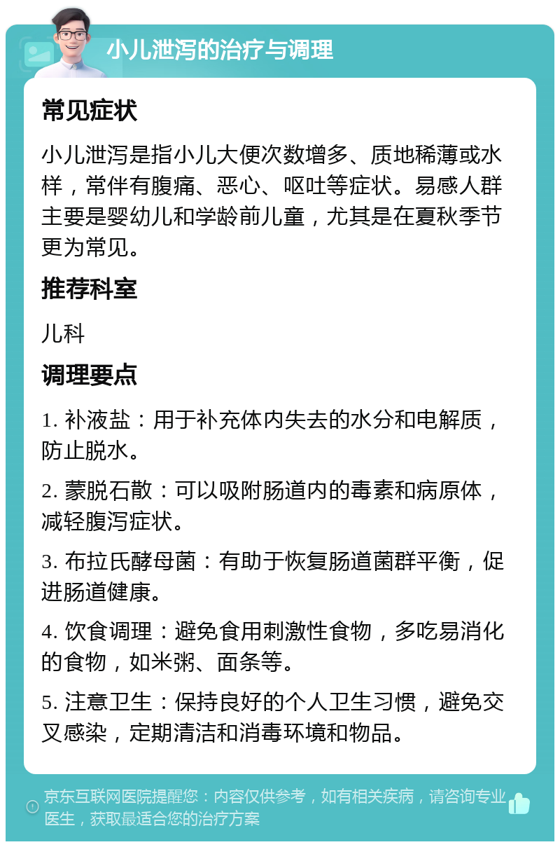 小儿泄泻的治疗与调理 常见症状 小儿泄泻是指小儿大便次数增多、质地稀薄或水样，常伴有腹痛、恶心、呕吐等症状。易感人群主要是婴幼儿和学龄前儿童，尤其是在夏秋季节更为常见。 推荐科室 儿科 调理要点 1. 补液盐：用于补充体内失去的水分和电解质，防止脱水。 2. 蒙脱石散：可以吸附肠道内的毒素和病原体，减轻腹泻症状。 3. 布拉氏酵母菌：有助于恢复肠道菌群平衡，促进肠道健康。 4. 饮食调理：避免食用刺激性食物，多吃易消化的食物，如米粥、面条等。 5. 注意卫生：保持良好的个人卫生习惯，避免交叉感染，定期清洁和消毒环境和物品。