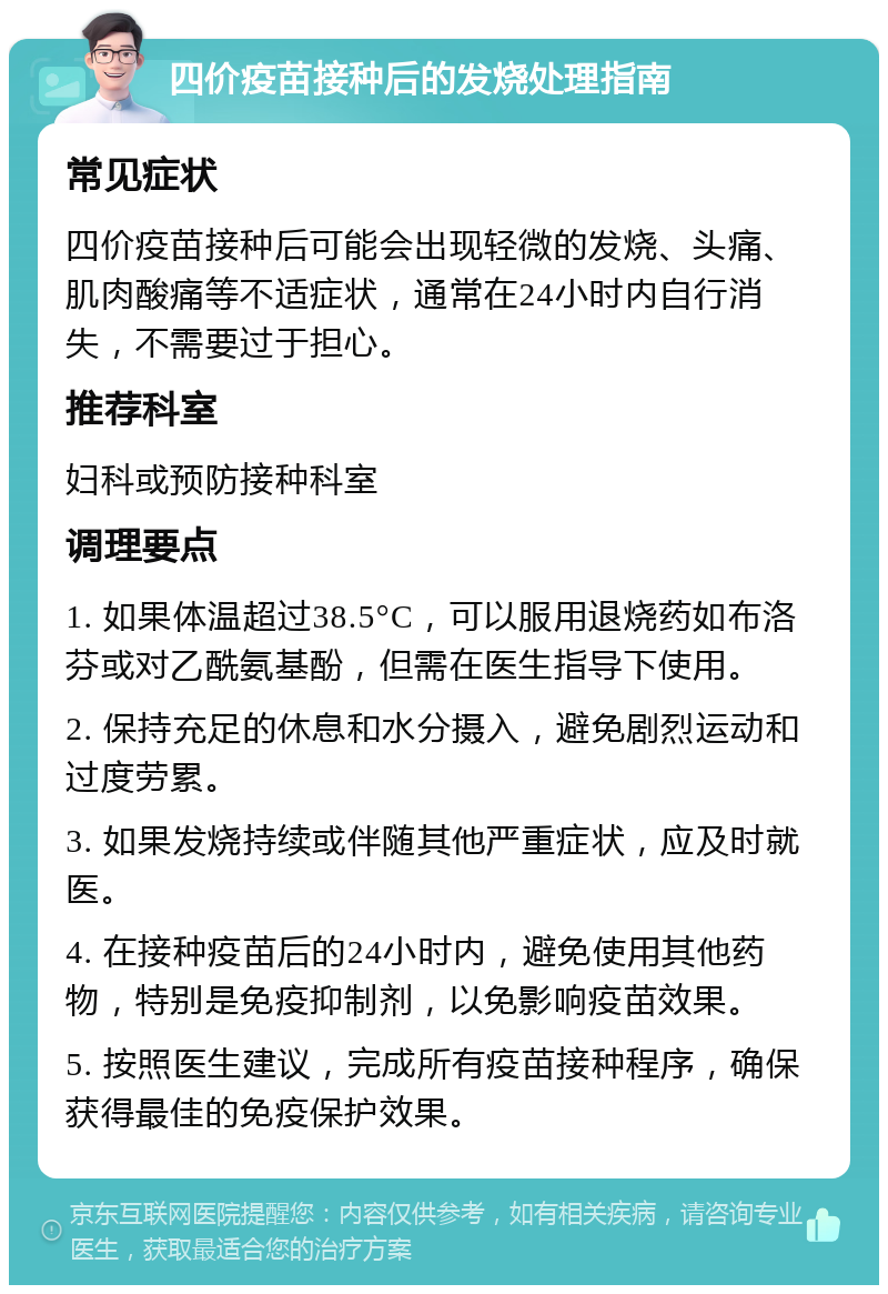 四价疫苗接种后的发烧处理指南 常见症状 四价疫苗接种后可能会出现轻微的发烧、头痛、肌肉酸痛等不适症状，通常在24小时内自行消失，不需要过于担心。 推荐科室 妇科或预防接种科室 调理要点 1. 如果体温超过38.5°C，可以服用退烧药如布洛芬或对乙酰氨基酚，但需在医生指导下使用。 2. 保持充足的休息和水分摄入，避免剧烈运动和过度劳累。 3. 如果发烧持续或伴随其他严重症状，应及时就医。 4. 在接种疫苗后的24小时内，避免使用其他药物，特别是免疫抑制剂，以免影响疫苗效果。 5. 按照医生建议，完成所有疫苗接种程序，确保获得最佳的免疫保护效果。