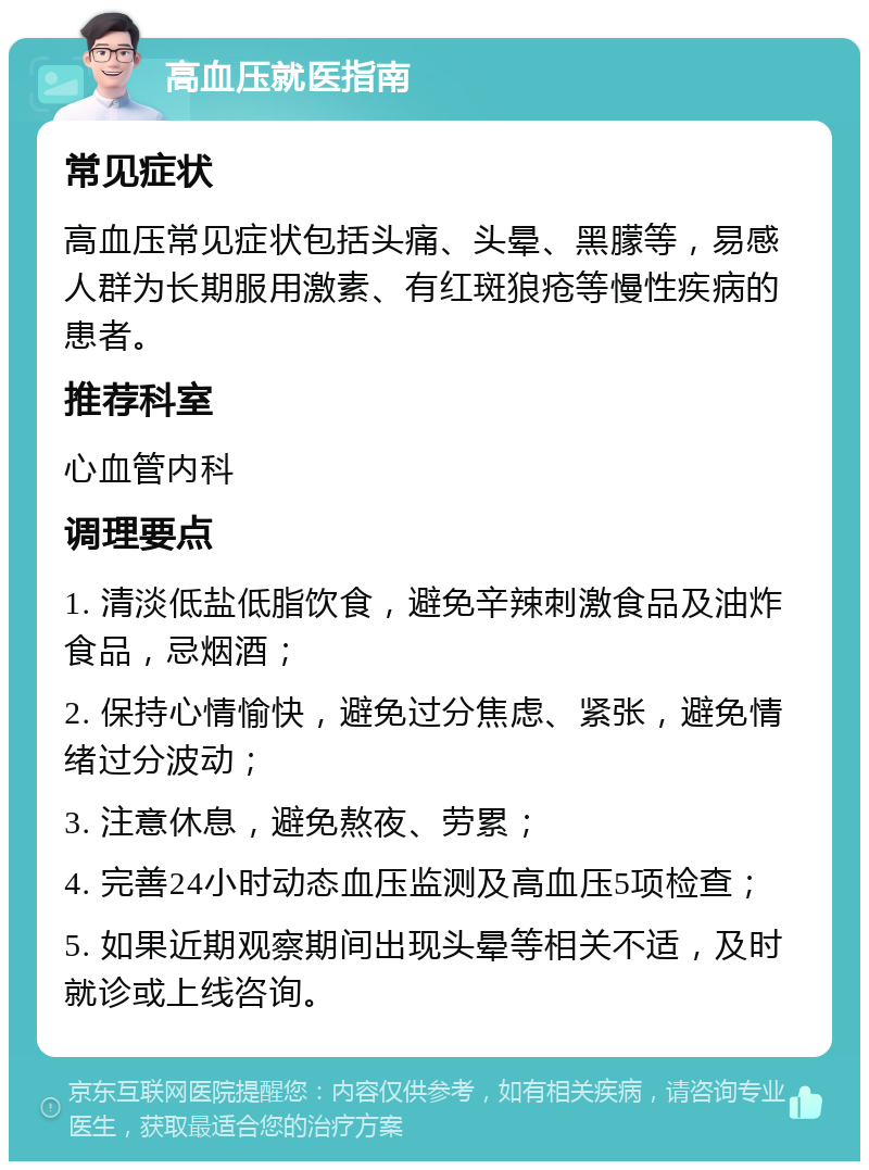 高血压就医指南 常见症状 高血压常见症状包括头痛、头晕、黑朦等，易感人群为长期服用激素、有红斑狼疮等慢性疾病的患者。 推荐科室 心血管内科 调理要点 1. 清淡低盐低脂饮食，避免辛辣刺激食品及油炸食品，忌烟酒； 2. 保持心情愉快，避免过分焦虑、紧张，避免情绪过分波动； 3. 注意休息，避免熬夜、劳累； 4. 完善24小时动态血压监测及高血压5项检查； 5. 如果近期观察期间出现头晕等相关不适，及时就诊或上线咨询。