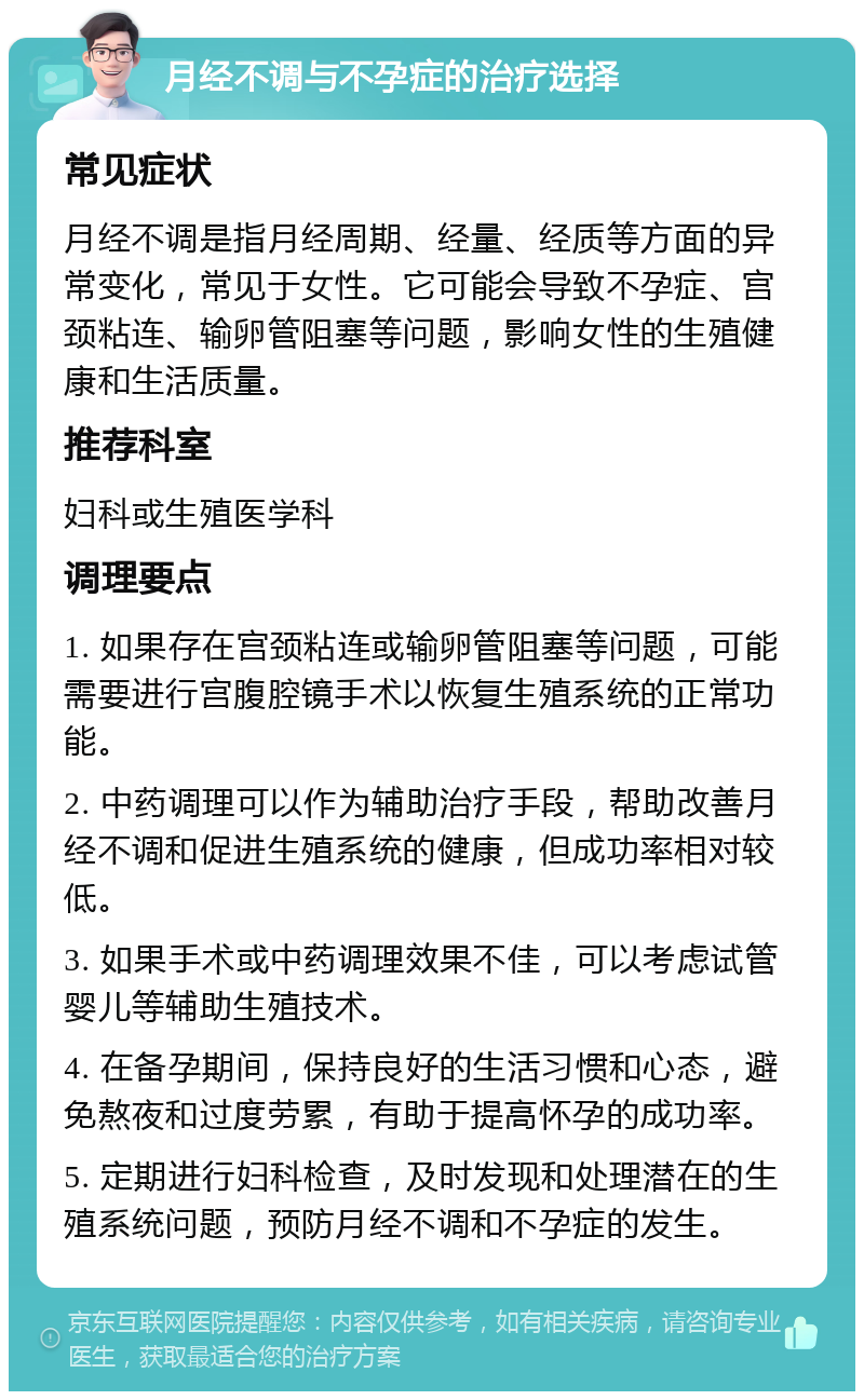 月经不调与不孕症的治疗选择 常见症状 月经不调是指月经周期、经量、经质等方面的异常变化，常见于女性。它可能会导致不孕症、宫颈粘连、输卵管阻塞等问题，影响女性的生殖健康和生活质量。 推荐科室 妇科或生殖医学科 调理要点 1. 如果存在宫颈粘连或输卵管阻塞等问题，可能需要进行宫腹腔镜手术以恢复生殖系统的正常功能。 2. 中药调理可以作为辅助治疗手段，帮助改善月经不调和促进生殖系统的健康，但成功率相对较低。 3. 如果手术或中药调理效果不佳，可以考虑试管婴儿等辅助生殖技术。 4. 在备孕期间，保持良好的生活习惯和心态，避免熬夜和过度劳累，有助于提高怀孕的成功率。 5. 定期进行妇科检查，及时发现和处理潜在的生殖系统问题，预防月经不调和不孕症的发生。