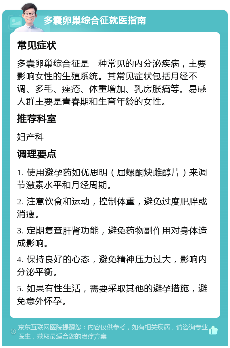 多囊卵巢综合征就医指南 常见症状 多囊卵巢综合征是一种常见的内分泌疾病，主要影响女性的生殖系统。其常见症状包括月经不调、多毛、痤疮、体重增加、乳房胀痛等。易感人群主要是青春期和生育年龄的女性。 推荐科室 妇产科 调理要点 1. 使用避孕药如优思明（屈螺酮炔雌醇片）来调节激素水平和月经周期。 2. 注意饮食和运动，控制体重，避免过度肥胖或消瘦。 3. 定期复查肝肾功能，避免药物副作用对身体造成影响。 4. 保持良好的心态，避免精神压力过大，影响内分泌平衡。 5. 如果有性生活，需要采取其他的避孕措施，避免意外怀孕。