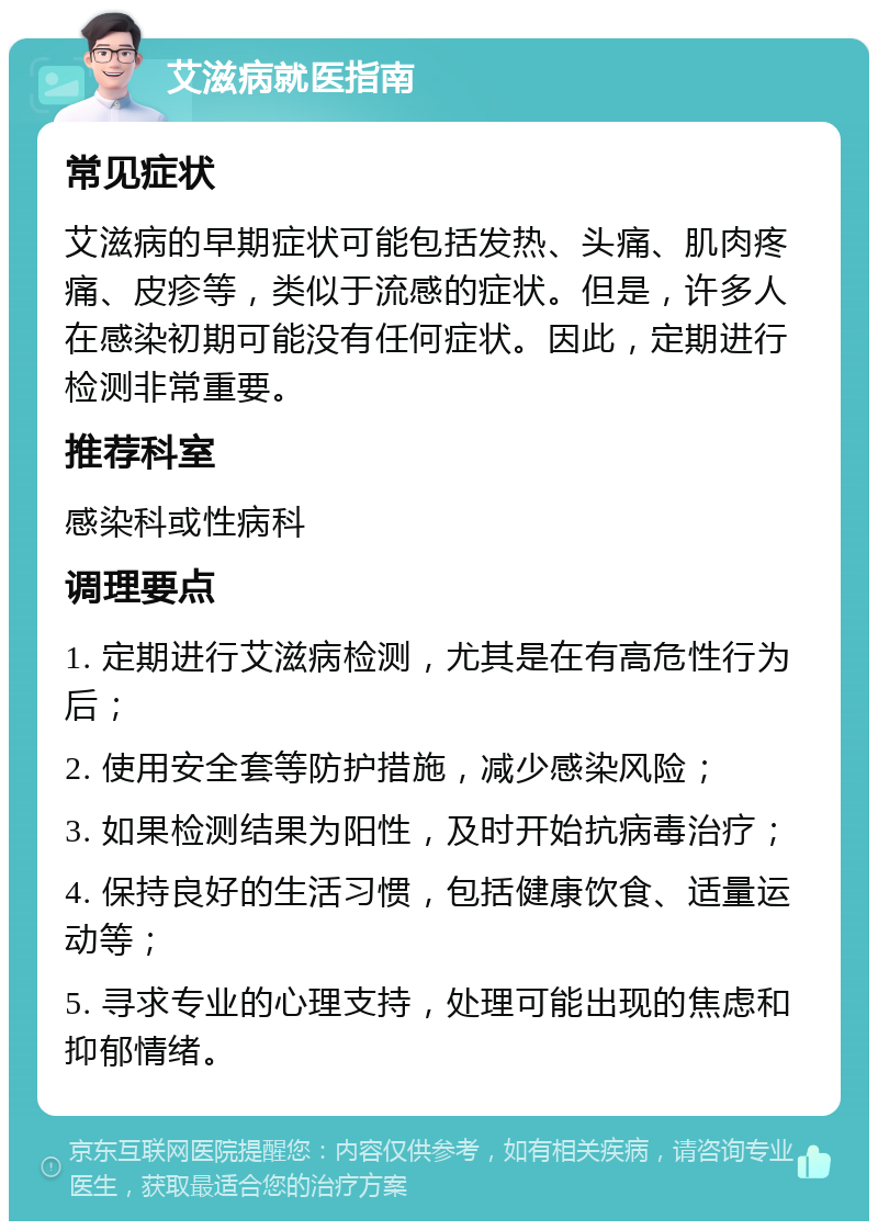 艾滋病就医指南 常见症状 艾滋病的早期症状可能包括发热、头痛、肌肉疼痛、皮疹等，类似于流感的症状。但是，许多人在感染初期可能没有任何症状。因此，定期进行检测非常重要。 推荐科室 感染科或性病科 调理要点 1. 定期进行艾滋病检测，尤其是在有高危性行为后； 2. 使用安全套等防护措施，减少感染风险； 3. 如果检测结果为阳性，及时开始抗病毒治疗； 4. 保持良好的生活习惯，包括健康饮食、适量运动等； 5. 寻求专业的心理支持，处理可能出现的焦虑和抑郁情绪。