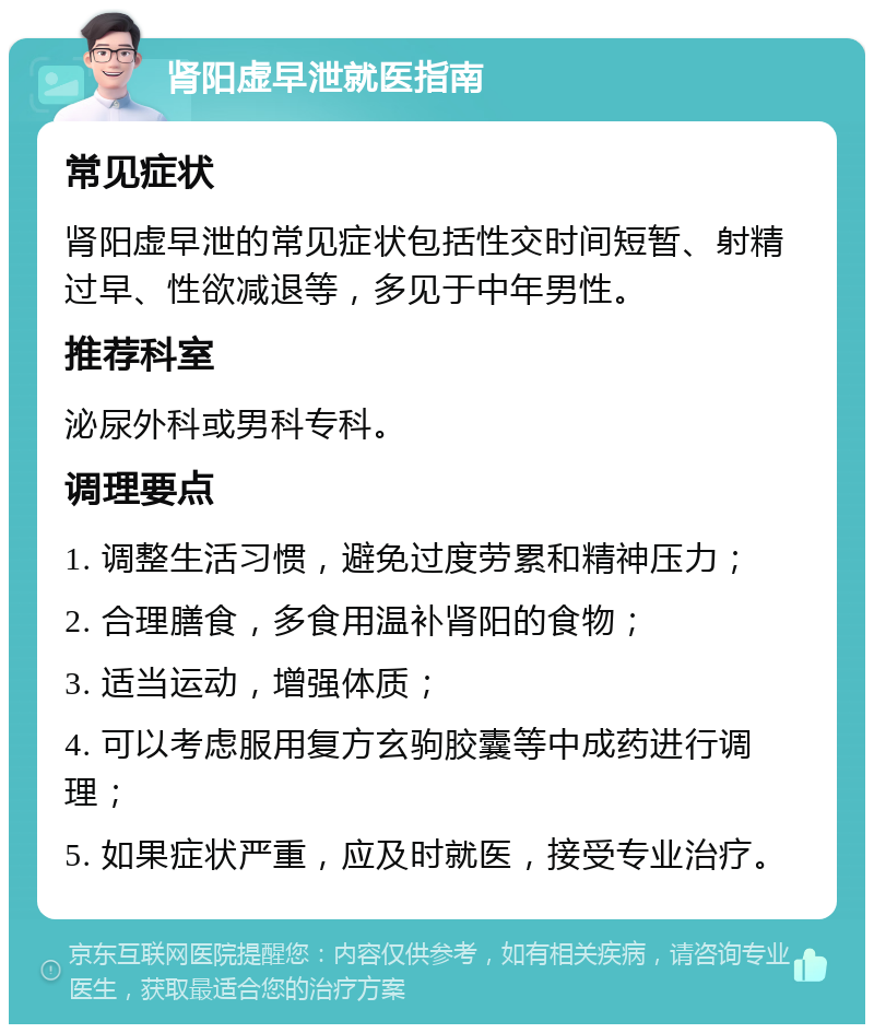 肾阳虚早泄就医指南 常见症状 肾阳虚早泄的常见症状包括性交时间短暂、射精过早、性欲减退等，多见于中年男性。 推荐科室 泌尿外科或男科专科。 调理要点 1. 调整生活习惯，避免过度劳累和精神压力； 2. 合理膳食，多食用温补肾阳的食物； 3. 适当运动，增强体质； 4. 可以考虑服用复方玄驹胶囊等中成药进行调理； 5. 如果症状严重，应及时就医，接受专业治疗。