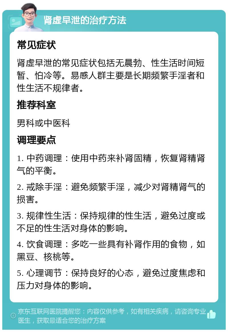 肾虚早泄的治疗方法 常见症状 肾虚早泄的常见症状包括无晨勃、性生活时间短暂、怕冷等。易感人群主要是长期频繁手淫者和性生活不规律者。 推荐科室 男科或中医科 调理要点 1. 中药调理：使用中药来补肾固精，恢复肾精肾气的平衡。 2. 戒除手淫：避免频繁手淫，减少对肾精肾气的损害。 3. 规律性生活：保持规律的性生活，避免过度或不足的性生活对身体的影响。 4. 饮食调理：多吃一些具有补肾作用的食物，如黑豆、核桃等。 5. 心理调节：保持良好的心态，避免过度焦虑和压力对身体的影响。