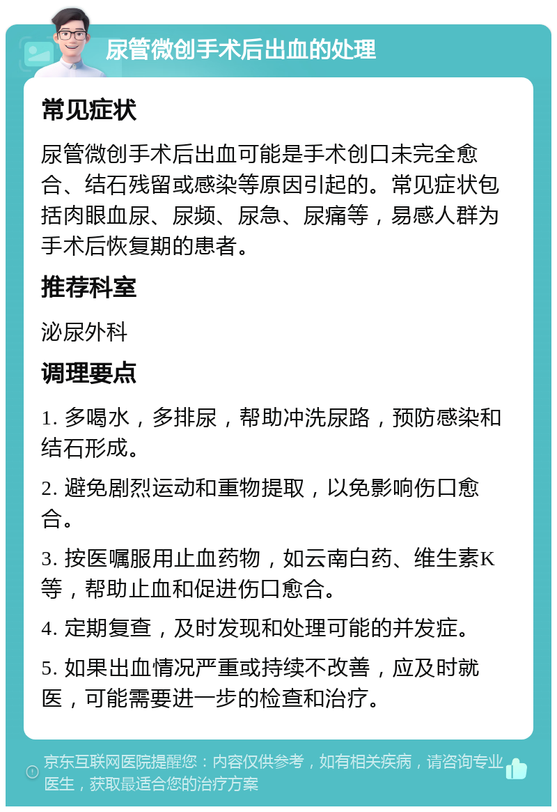 尿管微创手术后出血的处理 常见症状 尿管微创手术后出血可能是手术创口未完全愈合、结石残留或感染等原因引起的。常见症状包括肉眼血尿、尿频、尿急、尿痛等，易感人群为手术后恢复期的患者。 推荐科室 泌尿外科 调理要点 1. 多喝水，多排尿，帮助冲洗尿路，预防感染和结石形成。 2. 避免剧烈运动和重物提取，以免影响伤口愈合。 3. 按医嘱服用止血药物，如云南白药、维生素K等，帮助止血和促进伤口愈合。 4. 定期复查，及时发现和处理可能的并发症。 5. 如果出血情况严重或持续不改善，应及时就医，可能需要进一步的检查和治疗。