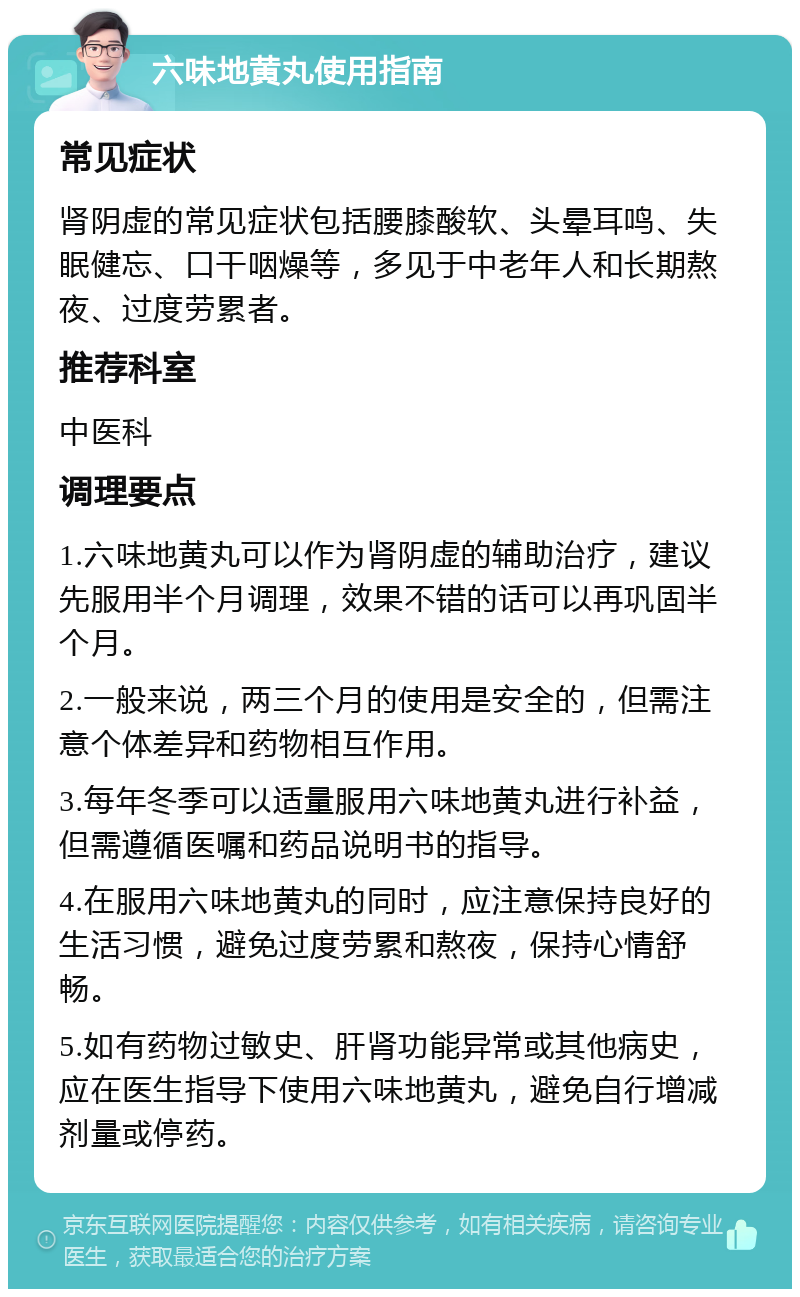 六味地黄丸使用指南 常见症状 肾阴虚的常见症状包括腰膝酸软、头晕耳鸣、失眠健忘、口干咽燥等，多见于中老年人和长期熬夜、过度劳累者。 推荐科室 中医科 调理要点 1.六味地黄丸可以作为肾阴虚的辅助治疗，建议先服用半个月调理，效果不错的话可以再巩固半个月。 2.一般来说，两三个月的使用是安全的，但需注意个体差异和药物相互作用。 3.每年冬季可以适量服用六味地黄丸进行补益，但需遵循医嘱和药品说明书的指导。 4.在服用六味地黄丸的同时，应注意保持良好的生活习惯，避免过度劳累和熬夜，保持心情舒畅。 5.如有药物过敏史、肝肾功能异常或其他病史，应在医生指导下使用六味地黄丸，避免自行增减剂量或停药。