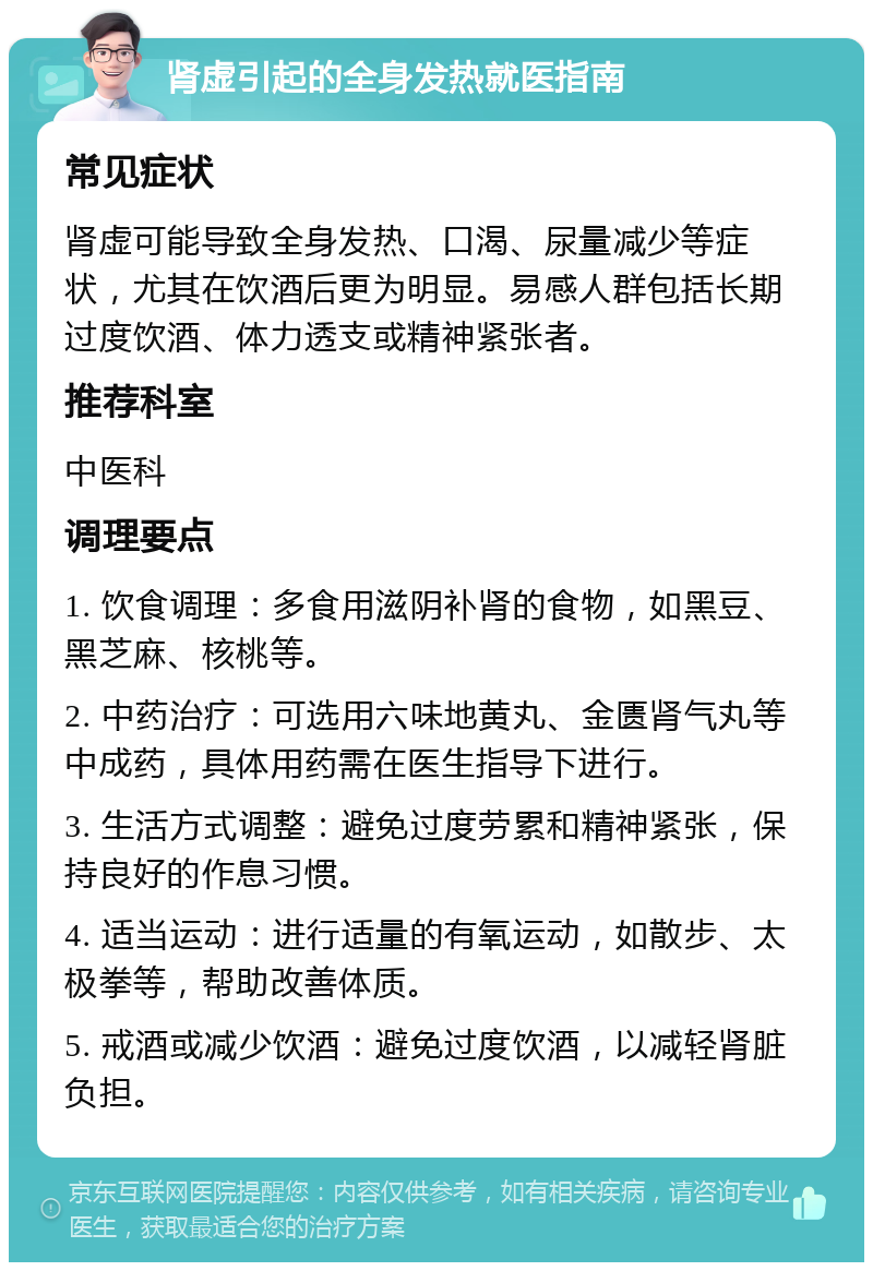 肾虚引起的全身发热就医指南 常见症状 肾虚可能导致全身发热、口渴、尿量减少等症状，尤其在饮酒后更为明显。易感人群包括长期过度饮酒、体力透支或精神紧张者。 推荐科室 中医科 调理要点 1. 饮食调理：多食用滋阴补肾的食物，如黑豆、黑芝麻、核桃等。 2. 中药治疗：可选用六味地黄丸、金匮肾气丸等中成药，具体用药需在医生指导下进行。 3. 生活方式调整：避免过度劳累和精神紧张，保持良好的作息习惯。 4. 适当运动：进行适量的有氧运动，如散步、太极拳等，帮助改善体质。 5. 戒酒或减少饮酒：避免过度饮酒，以减轻肾脏负担。