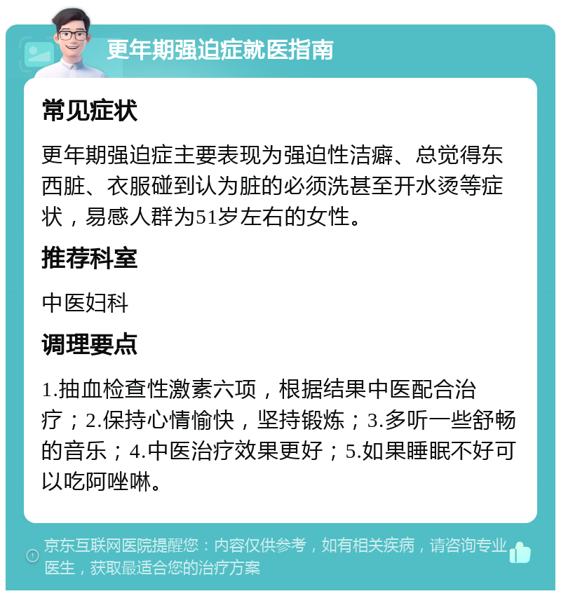 更年期强迫症就医指南 常见症状 更年期强迫症主要表现为强迫性洁癖、总觉得东西脏、衣服碰到认为脏的必须洗甚至开水烫等症状，易感人群为51岁左右的女性。 推荐科室 中医妇科 调理要点 1.抽血检查性激素六项，根据结果中医配合治疗；2.保持心情愉快，坚持锻炼；3.多听一些舒畅的音乐；4.中医治疗效果更好；5.如果睡眠不好可以吃阿唑啉。