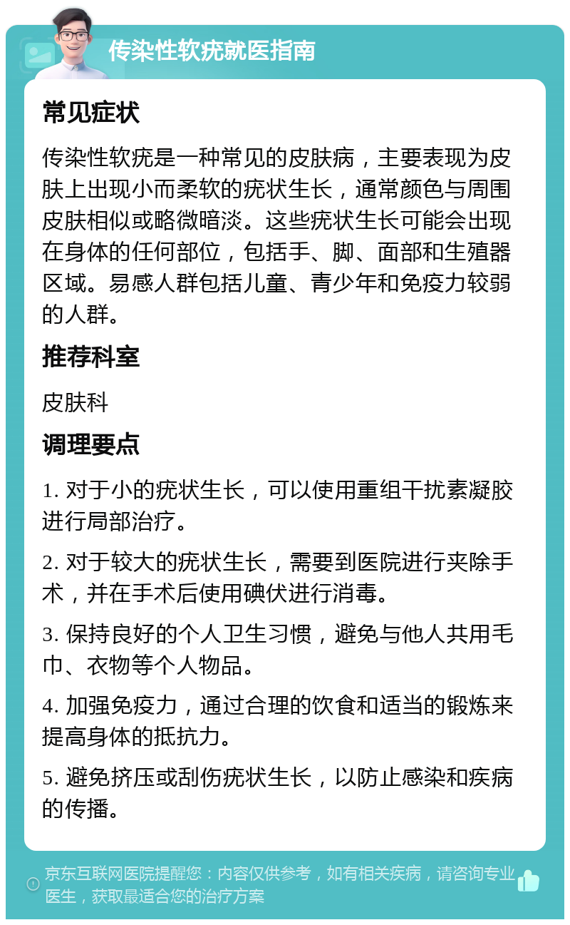 传染性软疣就医指南 常见症状 传染性软疣是一种常见的皮肤病，主要表现为皮肤上出现小而柔软的疣状生长，通常颜色与周围皮肤相似或略微暗淡。这些疣状生长可能会出现在身体的任何部位，包括手、脚、面部和生殖器区域。易感人群包括儿童、青少年和免疫力较弱的人群。 推荐科室 皮肤科 调理要点 1. 对于小的疣状生长，可以使用重组干扰素凝胶进行局部治疗。 2. 对于较大的疣状生长，需要到医院进行夹除手术，并在手术后使用碘伏进行消毒。 3. 保持良好的个人卫生习惯，避免与他人共用毛巾、衣物等个人物品。 4. 加强免疫力，通过合理的饮食和适当的锻炼来提高身体的抵抗力。 5. 避免挤压或刮伤疣状生长，以防止感染和疾病的传播。