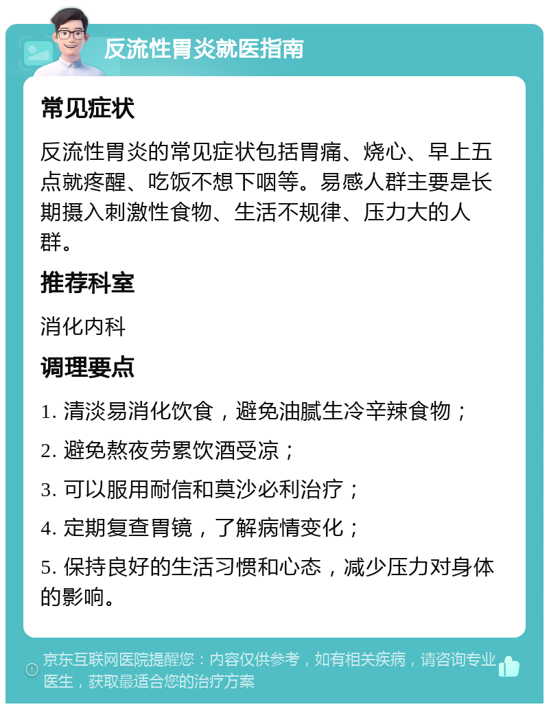 反流性胃炎就医指南 常见症状 反流性胃炎的常见症状包括胃痛、烧心、早上五点就疼醒、吃饭不想下咽等。易感人群主要是长期摄入刺激性食物、生活不规律、压力大的人群。 推荐科室 消化内科 调理要点 1. 清淡易消化饮食，避免油腻生冷辛辣食物； 2. 避免熬夜劳累饮酒受凉； 3. 可以服用耐信和莫沙必利治疗； 4. 定期复查胃镜，了解病情变化； 5. 保持良好的生活习惯和心态，减少压力对身体的影响。