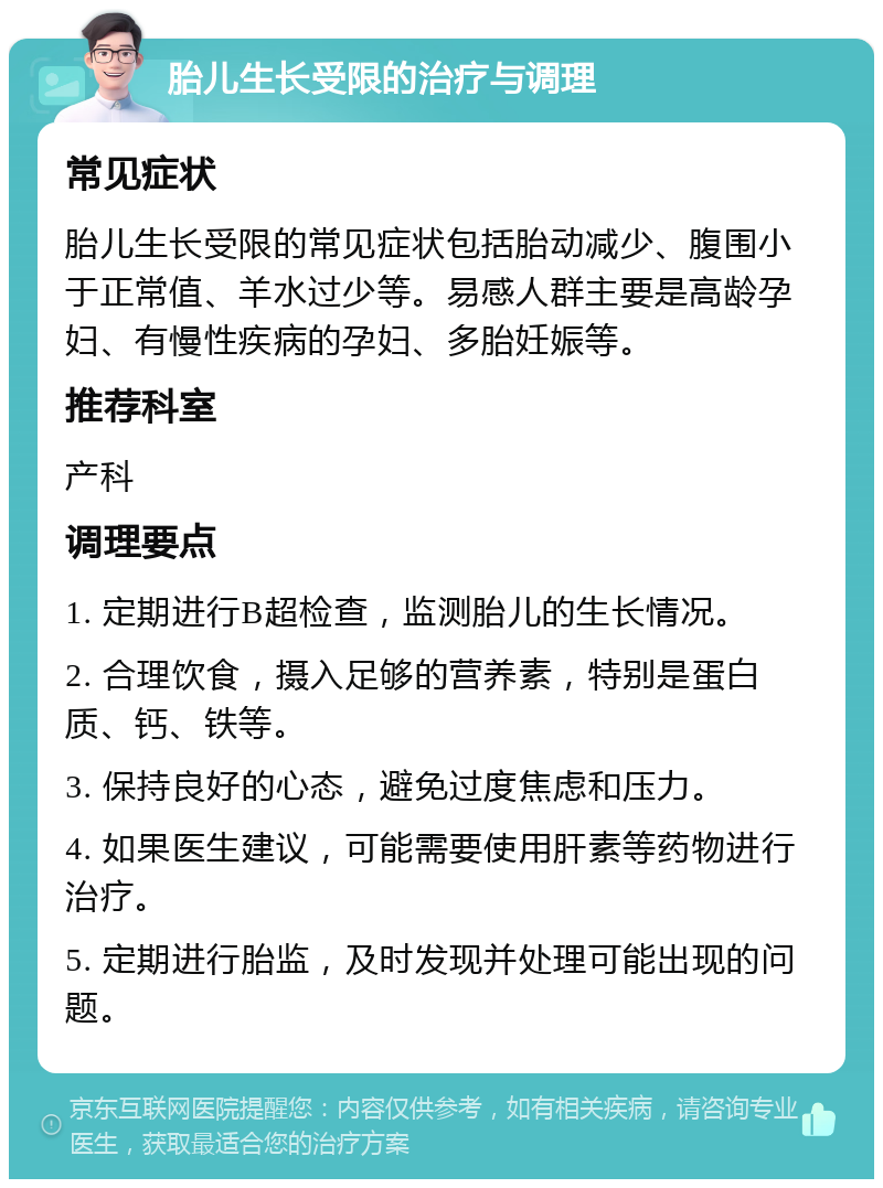 胎儿生长受限的治疗与调理 常见症状 胎儿生长受限的常见症状包括胎动减少、腹围小于正常值、羊水过少等。易感人群主要是高龄孕妇、有慢性疾病的孕妇、多胎妊娠等。 推荐科室 产科 调理要点 1. 定期进行B超检查，监测胎儿的生长情况。 2. 合理饮食，摄入足够的营养素，特别是蛋白质、钙、铁等。 3. 保持良好的心态，避免过度焦虑和压力。 4. 如果医生建议，可能需要使用肝素等药物进行治疗。 5. 定期进行胎监，及时发现并处理可能出现的问题。