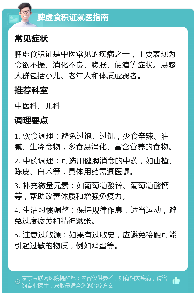 脾虚食积证就医指南 常见症状 脾虚食积证是中医常见的疾病之一，主要表现为食欲不振、消化不良、腹胀、便溏等症状。易感人群包括小儿、老年人和体质虚弱者。 推荐科室 中医科、儿科 调理要点 1. 饮食调理：避免过饱、过饥，少食辛辣、油腻、生冷食物，多食易消化、富含营养的食物。 2. 中药调理：可选用健脾消食的中药，如山楂、陈皮、白术等，具体用药需遵医嘱。 3. 补充微量元素：如葡萄糖酸锌、葡萄糖酸钙等，帮助改善体质和增强免疫力。 4. 生活习惯调整：保持规律作息，适当运动，避免过度疲劳和精神紧张。 5. 注意过敏源：如果有过敏史，应避免接触可能引起过敏的物质，例如鸡蛋等。