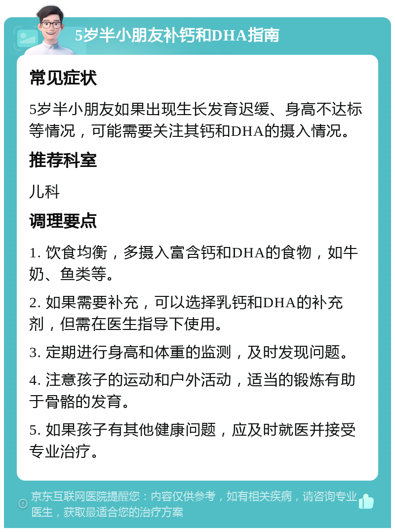 5岁半小朋友补钙和DHA指南 常见症状 5岁半小朋友如果出现生长发育迟缓、身高不达标等情况，可能需要关注其钙和DHA的摄入情况。 推荐科室 儿科 调理要点 1. 饮食均衡，多摄入富含钙和DHA的食物，如牛奶、鱼类等。 2. 如果需要补充，可以选择乳钙和DHA的补充剂，但需在医生指导下使用。 3. 定期进行身高和体重的监测，及时发现问题。 4. 注意孩子的运动和户外活动，适当的锻炼有助于骨骼的发育。 5. 如果孩子有其他健康问题，应及时就医并接受专业治疗。