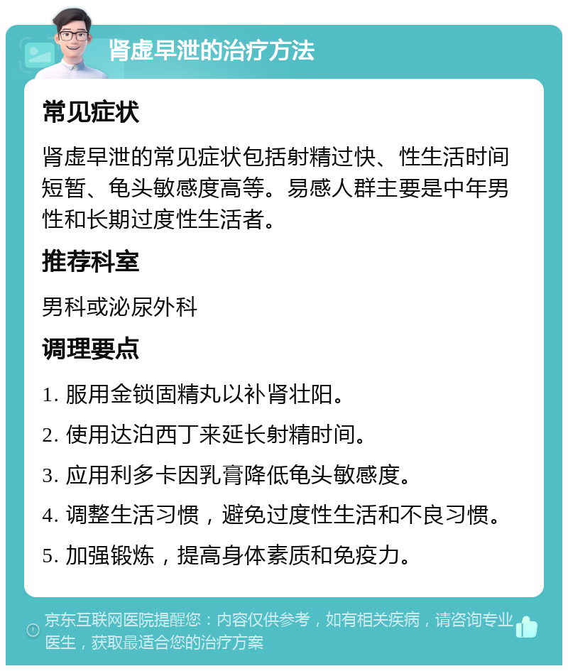 肾虚早泄的治疗方法 常见症状 肾虚早泄的常见症状包括射精过快、性生活时间短暂、龟头敏感度高等。易感人群主要是中年男性和长期过度性生活者。 推荐科室 男科或泌尿外科 调理要点 1. 服用金锁固精丸以补肾壮阳。 2. 使用达泊西丁来延长射精时间。 3. 应用利多卡因乳膏降低龟头敏感度。 4. 调整生活习惯，避免过度性生活和不良习惯。 5. 加强锻炼，提高身体素质和免疫力。