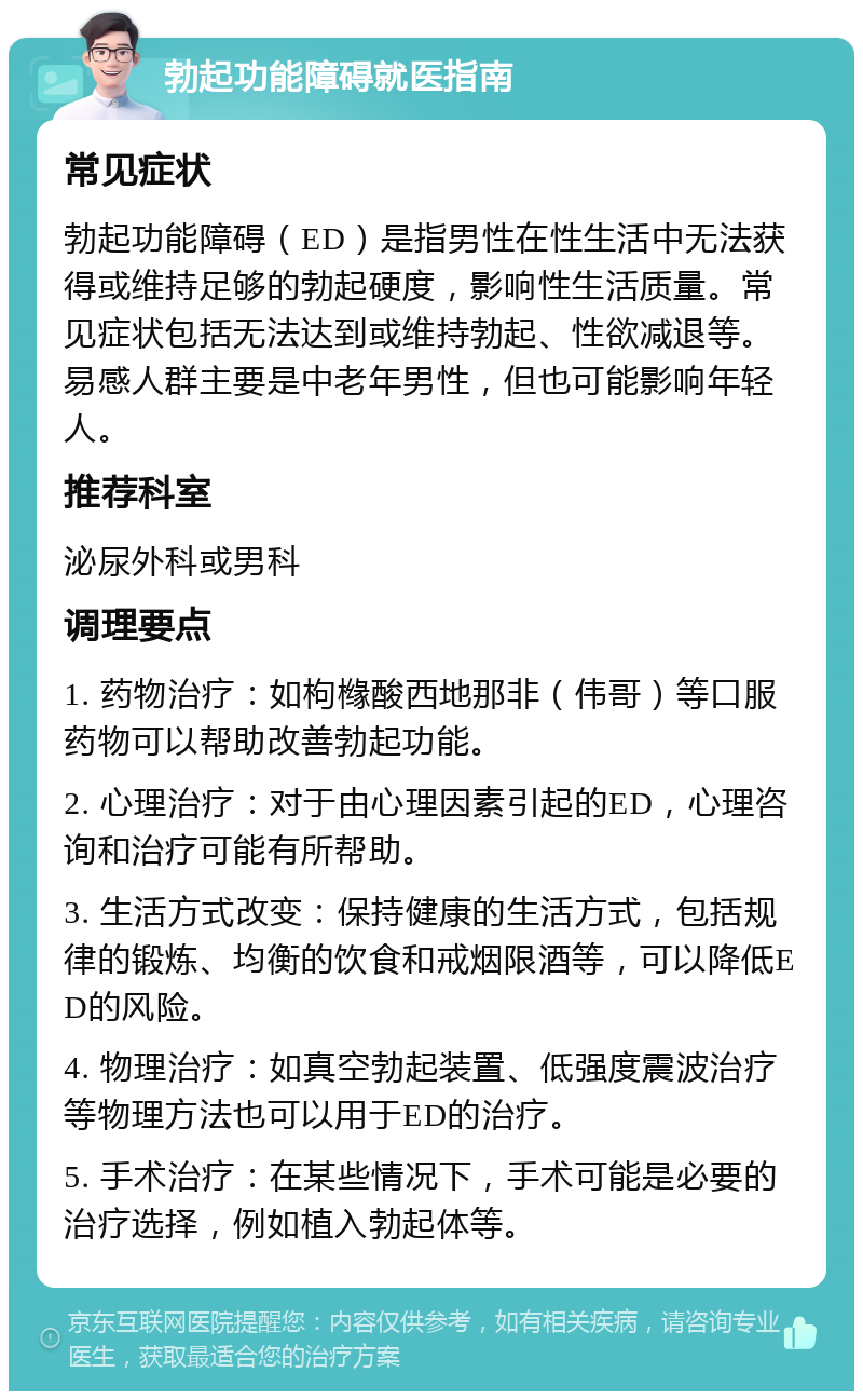 勃起功能障碍就医指南 常见症状 勃起功能障碍（ED）是指男性在性生活中无法获得或维持足够的勃起硬度，影响性生活质量。常见症状包括无法达到或维持勃起、性欲减退等。易感人群主要是中老年男性，但也可能影响年轻人。 推荐科室 泌尿外科或男科 调理要点 1. 药物治疗：如枸橼酸西地那非（伟哥）等口服药物可以帮助改善勃起功能。 2. 心理治疗：对于由心理因素引起的ED，心理咨询和治疗可能有所帮助。 3. 生活方式改变：保持健康的生活方式，包括规律的锻炼、均衡的饮食和戒烟限酒等，可以降低ED的风险。 4. 物理治疗：如真空勃起装置、低强度震波治疗等物理方法也可以用于ED的治疗。 5. 手术治疗：在某些情况下，手术可能是必要的治疗选择，例如植入勃起体等。