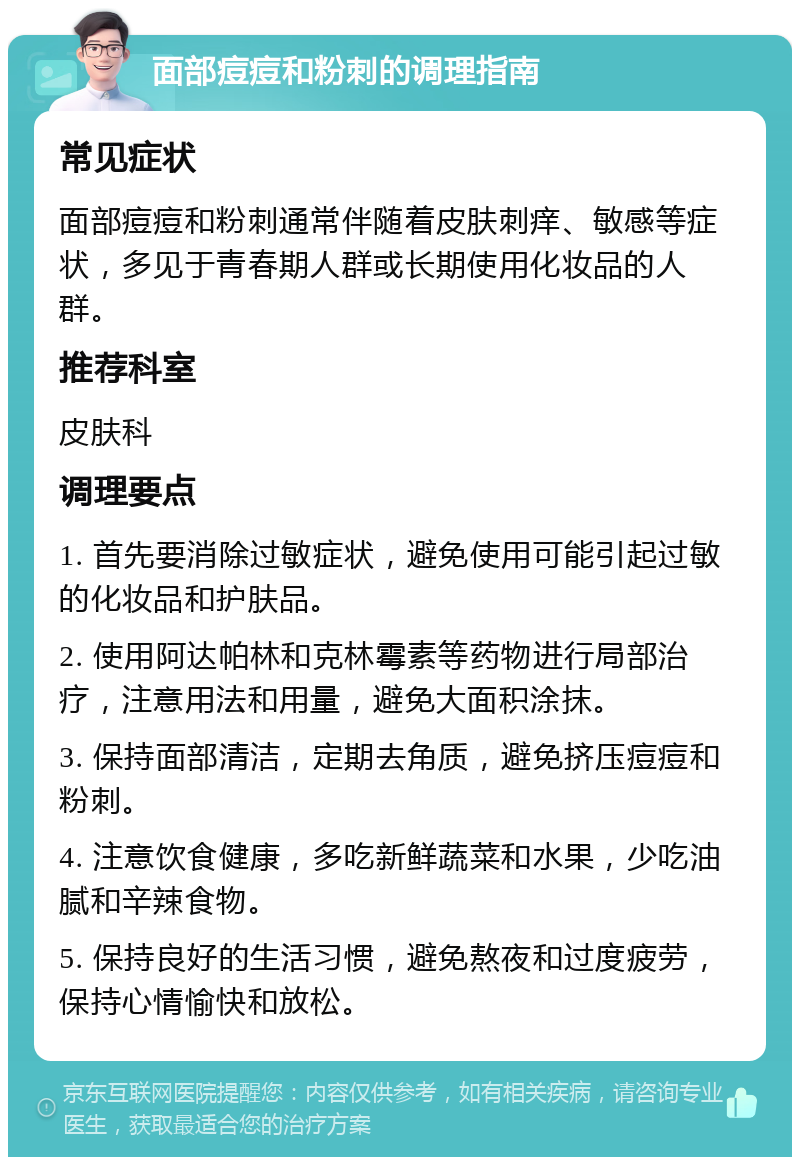 面部痘痘和粉刺的调理指南 常见症状 面部痘痘和粉刺通常伴随着皮肤刺痒、敏感等症状，多见于青春期人群或长期使用化妆品的人群。 推荐科室 皮肤科 调理要点 1. 首先要消除过敏症状，避免使用可能引起过敏的化妆品和护肤品。 2. 使用阿达帕林和克林霉素等药物进行局部治疗，注意用法和用量，避免大面积涂抹。 3. 保持面部清洁，定期去角质，避免挤压痘痘和粉刺。 4. 注意饮食健康，多吃新鲜蔬菜和水果，少吃油腻和辛辣食物。 5. 保持良好的生活习惯，避免熬夜和过度疲劳，保持心情愉快和放松。