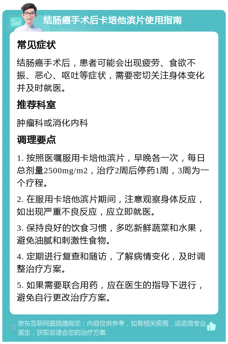 结肠癌手术后卡培他滨片使用指南 常见症状 结肠癌手术后，患者可能会出现疲劳、食欲不振、恶心、呕吐等症状，需要密切关注身体变化并及时就医。 推荐科室 肿瘤科或消化内科 调理要点 1. 按照医嘱服用卡培他滨片，早晚各一次，每日总剂量2500mg/m2，治疗2周后停药1周，3周为一个疗程。 2. 在服用卡培他滨片期间，注意观察身体反应，如出现严重不良反应，应立即就医。 3. 保持良好的饮食习惯，多吃新鲜蔬菜和水果，避免油腻和刺激性食物。 4. 定期进行复查和随访，了解病情变化，及时调整治疗方案。 5. 如果需要联合用药，应在医生的指导下进行，避免自行更改治疗方案。