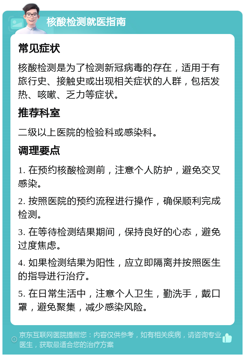 核酸检测就医指南 常见症状 核酸检测是为了检测新冠病毒的存在，适用于有旅行史、接触史或出现相关症状的人群，包括发热、咳嗽、乏力等症状。 推荐科室 二级以上医院的检验科或感染科。 调理要点 1. 在预约核酸检测前，注意个人防护，避免交叉感染。 2. 按照医院的预约流程进行操作，确保顺利完成检测。 3. 在等待检测结果期间，保持良好的心态，避免过度焦虑。 4. 如果检测结果为阳性，应立即隔离并按照医生的指导进行治疗。 5. 在日常生活中，注意个人卫生，勤洗手，戴口罩，避免聚集，减少感染风险。