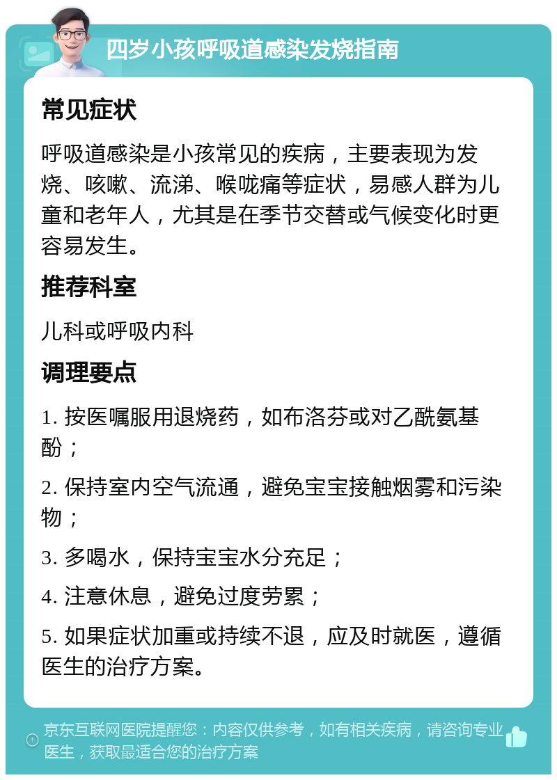 四岁小孩呼吸道感染发烧指南 常见症状 呼吸道感染是小孩常见的疾病，主要表现为发烧、咳嗽、流涕、喉咙痛等症状，易感人群为儿童和老年人，尤其是在季节交替或气候变化时更容易发生。 推荐科室 儿科或呼吸内科 调理要点 1. 按医嘱服用退烧药，如布洛芬或对乙酰氨基酚； 2. 保持室内空气流通，避免宝宝接触烟雾和污染物； 3. 多喝水，保持宝宝水分充足； 4. 注意休息，避免过度劳累； 5. 如果症状加重或持续不退，应及时就医，遵循医生的治疗方案。