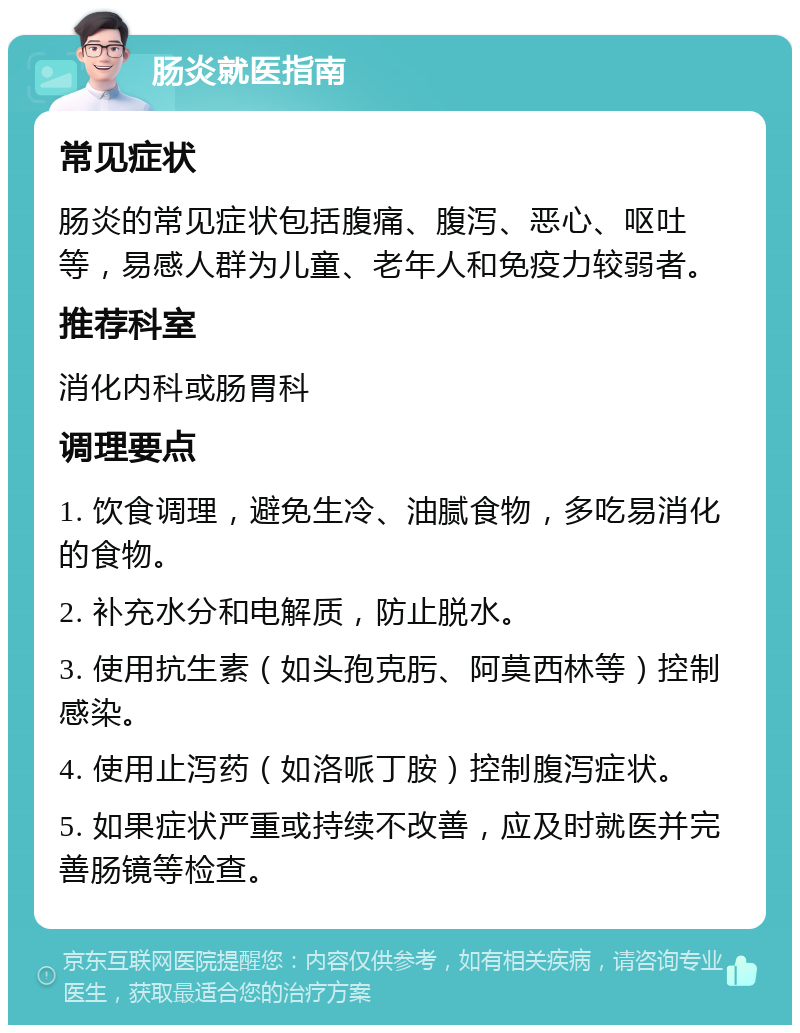 肠炎就医指南 常见症状 肠炎的常见症状包括腹痛、腹泻、恶心、呕吐等，易感人群为儿童、老年人和免疫力较弱者。 推荐科室 消化内科或肠胃科 调理要点 1. 饮食调理，避免生冷、油腻食物，多吃易消化的食物。 2. 补充水分和电解质，防止脱水。 3. 使用抗生素（如头孢克肟、阿莫西林等）控制感染。 4. 使用止泻药（如洛哌丁胺）控制腹泻症状。 5. 如果症状严重或持续不改善，应及时就医并完善肠镜等检查。