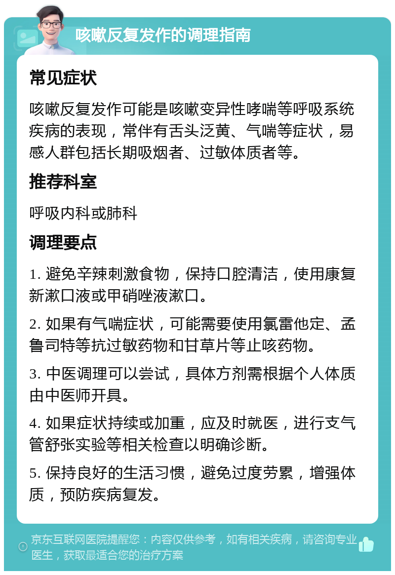 咳嗽反复发作的调理指南 常见症状 咳嗽反复发作可能是咳嗽变异性哮喘等呼吸系统疾病的表现，常伴有舌头泛黄、气喘等症状，易感人群包括长期吸烟者、过敏体质者等。 推荐科室 呼吸内科或肺科 调理要点 1. 避免辛辣刺激食物，保持口腔清洁，使用康复新漱口液或甲硝唑液漱口。 2. 如果有气喘症状，可能需要使用氯雷他定、孟鲁司特等抗过敏药物和甘草片等止咳药物。 3. 中医调理可以尝试，具体方剂需根据个人体质由中医师开具。 4. 如果症状持续或加重，应及时就医，进行支气管舒张实验等相关检查以明确诊断。 5. 保持良好的生活习惯，避免过度劳累，增强体质，预防疾病复发。