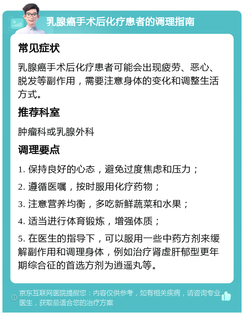 乳腺癌手术后化疗患者的调理指南 常见症状 乳腺癌手术后化疗患者可能会出现疲劳、恶心、脱发等副作用，需要注意身体的变化和调整生活方式。 推荐科室 肿瘤科或乳腺外科 调理要点 1. 保持良好的心态，避免过度焦虑和压力； 2. 遵循医嘱，按时服用化疗药物； 3. 注意营养均衡，多吃新鲜蔬菜和水果； 4. 适当进行体育锻炼，增强体质； 5. 在医生的指导下，可以服用一些中药方剂来缓解副作用和调理身体，例如治疗肾虚肝郁型更年期综合征的首选方剂为逍遥丸等。