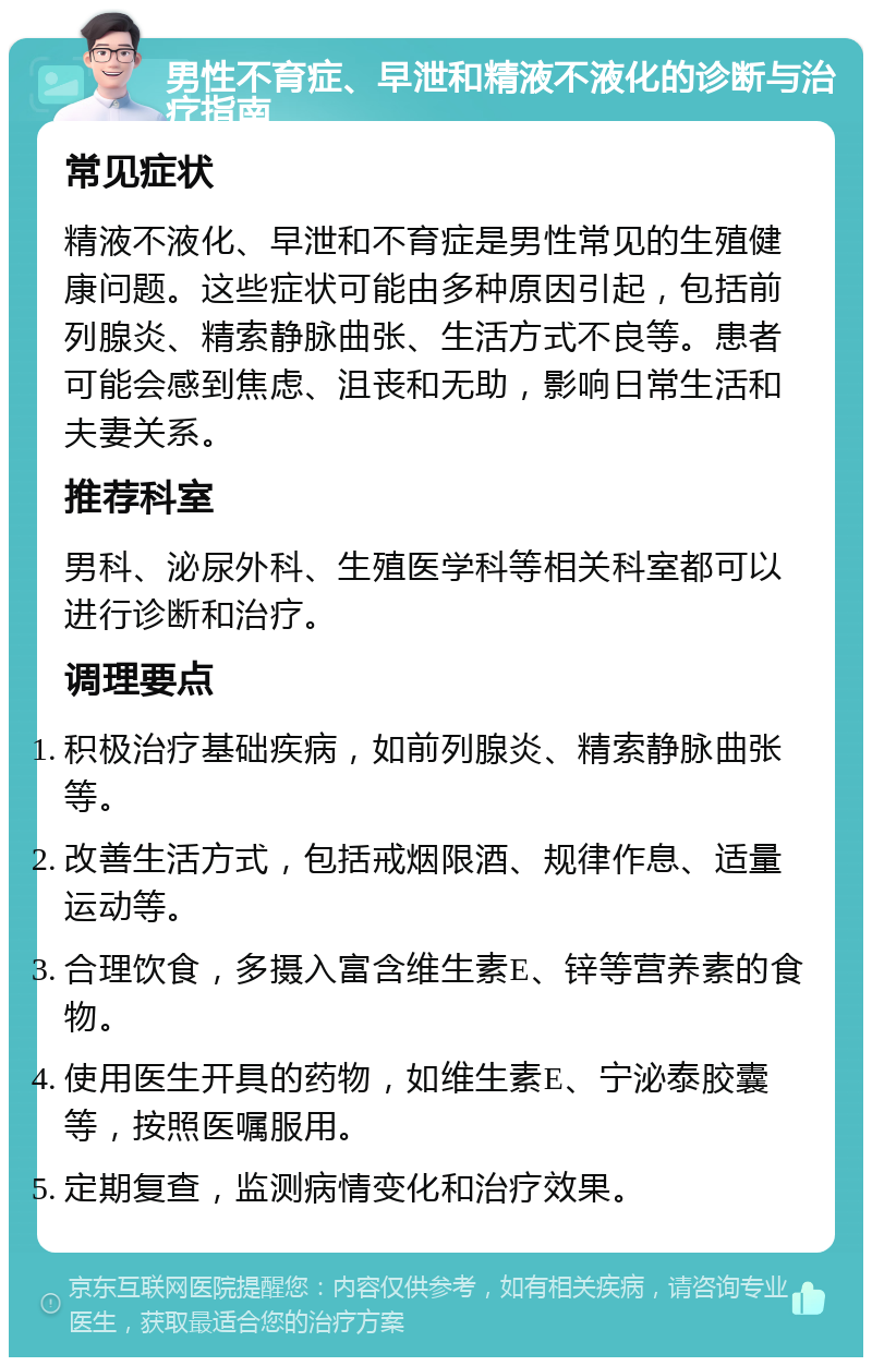 男性不育症、早泄和精液不液化的诊断与治疗指南 常见症状 精液不液化、早泄和不育症是男性常见的生殖健康问题。这些症状可能由多种原因引起，包括前列腺炎、精索静脉曲张、生活方式不良等。患者可能会感到焦虑、沮丧和无助，影响日常生活和夫妻关系。 推荐科室 男科、泌尿外科、生殖医学科等相关科室都可以进行诊断和治疗。 调理要点 积极治疗基础疾病，如前列腺炎、精索静脉曲张等。 改善生活方式，包括戒烟限酒、规律作息、适量运动等。 合理饮食，多摄入富含维生素E、锌等营养素的食物。 使用医生开具的药物，如维生素E、宁泌泰胶囊等，按照医嘱服用。 定期复查，监测病情变化和治疗效果。