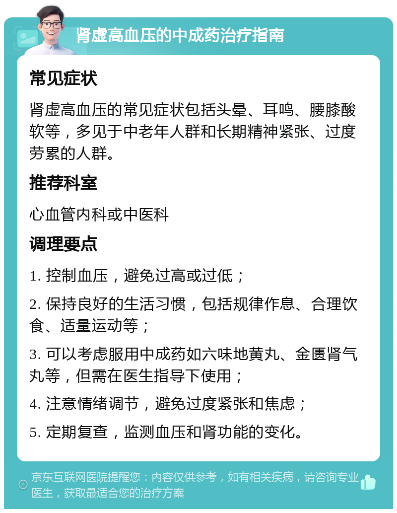 肾虚高血压的中成药治疗指南 常见症状 肾虚高血压的常见症状包括头晕、耳鸣、腰膝酸软等，多见于中老年人群和长期精神紧张、过度劳累的人群。 推荐科室 心血管内科或中医科 调理要点 1. 控制血压，避免过高或过低； 2. 保持良好的生活习惯，包括规律作息、合理饮食、适量运动等； 3. 可以考虑服用中成药如六味地黄丸、金匮肾气丸等，但需在医生指导下使用； 4. 注意情绪调节，避免过度紧张和焦虑； 5. 定期复查，监测血压和肾功能的变化。