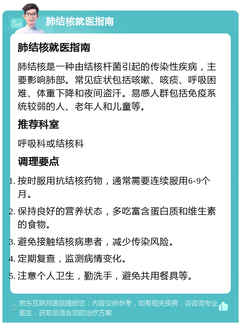 肺结核就医指南 肺结核就医指南 肺结核是一种由结核杆菌引起的传染性疾病，主要影响肺部。常见症状包括咳嗽、咳痰、呼吸困难、体重下降和夜间盗汗。易感人群包括免疫系统较弱的人、老年人和儿童等。 推荐科室 呼吸科或结核科 调理要点 按时服用抗结核药物，通常需要连续服用6-9个月。 保持良好的营养状态，多吃富含蛋白质和维生素的食物。 避免接触结核病患者，减少传染风险。 定期复查，监测病情变化。 注意个人卫生，勤洗手，避免共用餐具等。