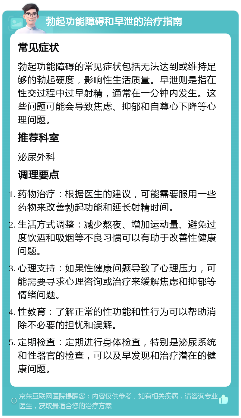 勃起功能障碍和早泄的治疗指南 常见症状 勃起功能障碍的常见症状包括无法达到或维持足够的勃起硬度，影响性生活质量。早泄则是指在性交过程中过早射精，通常在一分钟内发生。这些问题可能会导致焦虑、抑郁和自尊心下降等心理问题。 推荐科室 泌尿外科 调理要点 药物治疗：根据医生的建议，可能需要服用一些药物来改善勃起功能和延长射精时间。 生活方式调整：减少熬夜、增加运动量、避免过度饮酒和吸烟等不良习惯可以有助于改善性健康问题。 心理支持：如果性健康问题导致了心理压力，可能需要寻求心理咨询或治疗来缓解焦虑和抑郁等情绪问题。 性教育：了解正常的性功能和性行为可以帮助消除不必要的担忧和误解。 定期检查：定期进行身体检查，特别是泌尿系统和性器官的检查，可以及早发现和治疗潜在的健康问题。