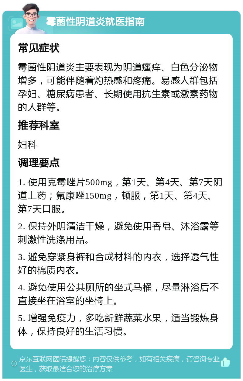 霉菌性阴道炎就医指南 常见症状 霉菌性阴道炎主要表现为阴道瘙痒、白色分泌物增多，可能伴随着灼热感和疼痛。易感人群包括孕妇、糖尿病患者、长期使用抗生素或激素药物的人群等。 推荐科室 妇科 调理要点 1. 使用克霉唑片500mg，第1天、第4天、第7天阴道上药；氟康唑150mg，顿服，第1天、第4天、第7天口服。 2. 保持外阴清洁干燥，避免使用香皂、沐浴露等刺激性洗涤用品。 3. 避免穿紧身裤和合成材料的内衣，选择透气性好的棉质内衣。 4. 避免使用公共厕所的坐式马桶，尽量淋浴后不直接坐在浴室的坐椅上。 5. 增强免疫力，多吃新鲜蔬菜水果，适当锻炼身体，保持良好的生活习惯。