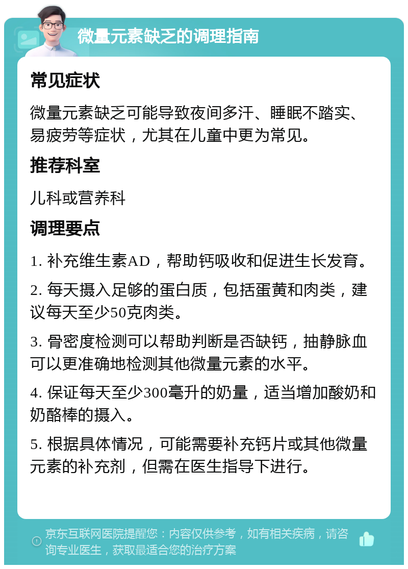 微量元素缺乏的调理指南 常见症状 微量元素缺乏可能导致夜间多汗、睡眠不踏实、易疲劳等症状，尤其在儿童中更为常见。 推荐科室 儿科或营养科 调理要点 1. 补充维生素AD，帮助钙吸收和促进生长发育。 2. 每天摄入足够的蛋白质，包括蛋黄和肉类，建议每天至少50克肉类。 3. 骨密度检测可以帮助判断是否缺钙，抽静脉血可以更准确地检测其他微量元素的水平。 4. 保证每天至少300毫升的奶量，适当增加酸奶和奶酪棒的摄入。 5. 根据具体情况，可能需要补充钙片或其他微量元素的补充剂，但需在医生指导下进行。