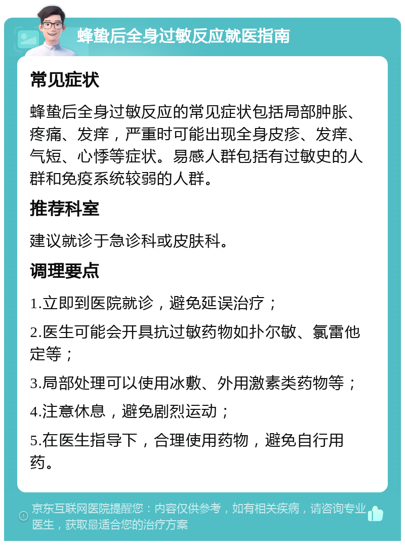 蜂蛰后全身过敏反应就医指南 常见症状 蜂蛰后全身过敏反应的常见症状包括局部肿胀、疼痛、发痒，严重时可能出现全身皮疹、发痒、气短、心悸等症状。易感人群包括有过敏史的人群和免疫系统较弱的人群。 推荐科室 建议就诊于急诊科或皮肤科。 调理要点 1.立即到医院就诊，避免延误治疗； 2.医生可能会开具抗过敏药物如扑尔敏、氯雷他定等； 3.局部处理可以使用冰敷、外用激素类药物等； 4.注意休息，避免剧烈运动； 5.在医生指导下，合理使用药物，避免自行用药。