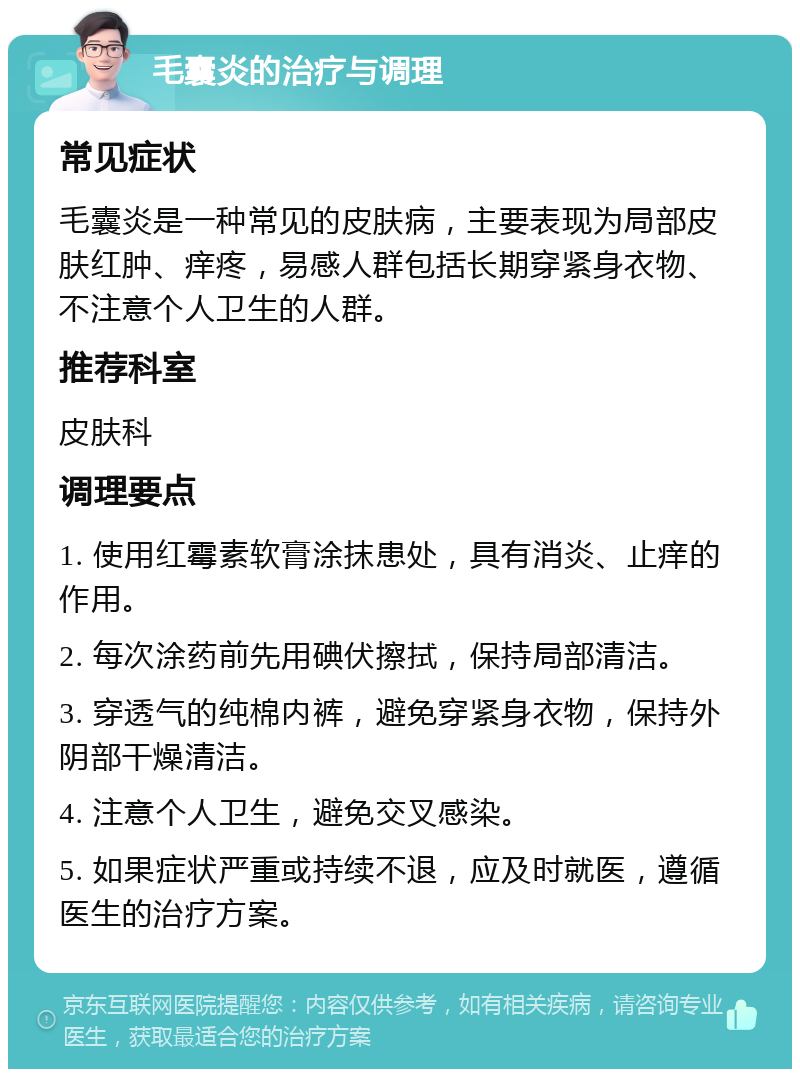 毛囊炎的治疗与调理 常见症状 毛囊炎是一种常见的皮肤病，主要表现为局部皮肤红肿、痒疼，易感人群包括长期穿紧身衣物、不注意个人卫生的人群。 推荐科室 皮肤科 调理要点 1. 使用红霉素软膏涂抹患处，具有消炎、止痒的作用。 2. 每次涂药前先用碘伏擦拭，保持局部清洁。 3. 穿透气的纯棉内裤，避免穿紧身衣物，保持外阴部干燥清洁。 4. 注意个人卫生，避免交叉感染。 5. 如果症状严重或持续不退，应及时就医，遵循医生的治疗方案。